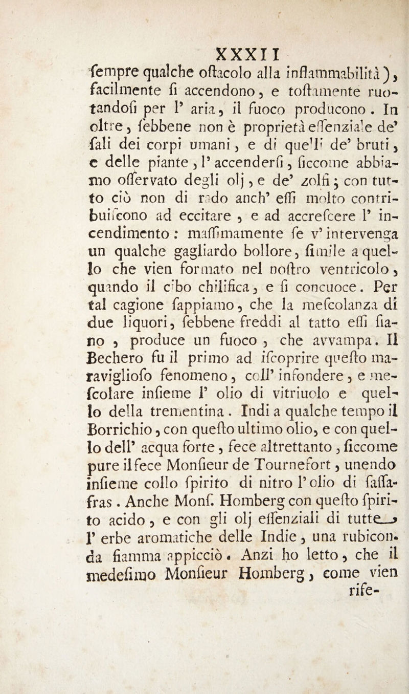 fempre qualche oftacolo alia inflammabillta), facilmente fi accendono, e toftamente mo- tandofi per 1’ aria, il Fuoco producono . In oltre, febbene none proprietaelTenziale de’ fali dei corpi umani, e di que’l' de’ bruti, c dclle prante , 1’ accenderfi , ficcome abb'a- mo oflervato degli olj, e de’ zolh j con tut- to cib non di rado anch’ efli niolto contri- buifcono ad eccitare , e ad accrefcere I’ in- cendimcnto : maflimamente fe v’ inrervenga un qualche gagliardo bollore, fimile a quel- lo che vien forniato nel noftro ventricolo, quando ii cibo chilifica, e fi concuoce. Per tal cagione fappiamo, che la mefcolanza di due liquor! 5 febbene freddi al tatto efli fia- np 5 produce un fuoco , che avvampa. II Bechero fu il prinio ad ifcoprire quefto ma- ravigliofo fenomeno, cell’infondere, e nie- fcolare infieme 1’ olio di vitriuolo e quel- lo della treiiientina . Indi a qualche tempo il Borrichio, con quefto ultimo olio, e con quel- lo dell’ acqua forte, fece altrettanto, ficcome pure iifece Monfieur de Tournefort, unendo infieme collo fpirito di nitrol’olio di laflTa- fras. Anche Monf. Homberg con queflo fpiri¬ to acido, e con gli olj elfenziali di tutte_-j r erbe aromatiche delle Indie, una rubicon. da fiamma appiccio. Anzi ho letto, che il medefirao Monfieur Homberg, come vien rife-