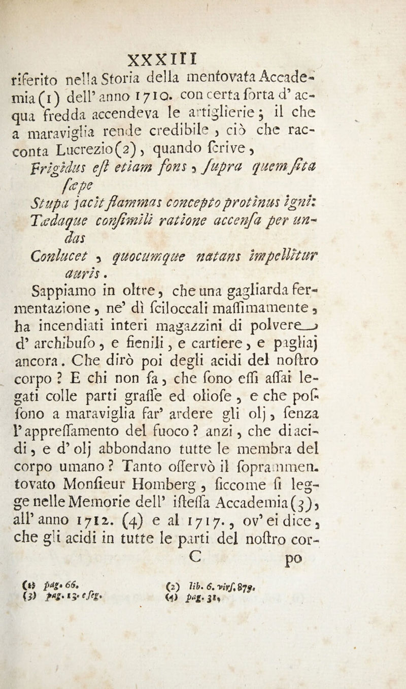 riferito nellaStoria della mentovafa x4.ccade» mia(i) deiranno 1710. concertafortad’ac- qua fredda accendeva le artiglierie, il che a maraviglia rende credibile , cib che rac- conta Liicrezio(2)5 quando (crive, ' eft etlam font Jupra quernfttu fcepe Stupa jacJtfiammat concepto protmm ignh Tadaque conftmUi ratlone accenfa per un- das Conlucet 5 quocumque natans mpellitur aurh. Sappiamo in oltre, che una gagliarda fer- mentazione, ne’ di fciloccali maflimamente 5 ha incendiati interi magazzini di polvere—> d’ archibufo , e ficniii, e cartiere > e pagliaj ancora. Che dirb poi degli acidi del noftro corpo ? E chi non fa j che fono efll alTai le- gati colle parti gralfe ed oliofe , e che pol? fono a maraviglia far’ ardere gli olj, fenza rappreffamento del fuoco ? anzi, che di aci¬ di, e d’ olj abbondano tutte le membra del corpo umano ? Tanto offervo il fopranimen. tovato Monfieur Homberg , ficcome fi leg- genelleMemorie dell’ iftefla Accademia(^}5 all’anno 17IZ. (4) e al lyiq., ov’eidicej che gli acidi in tutte le parti del noftro cor- C po (»} 66. 0> (2) lib. 6,yirf,e7g.