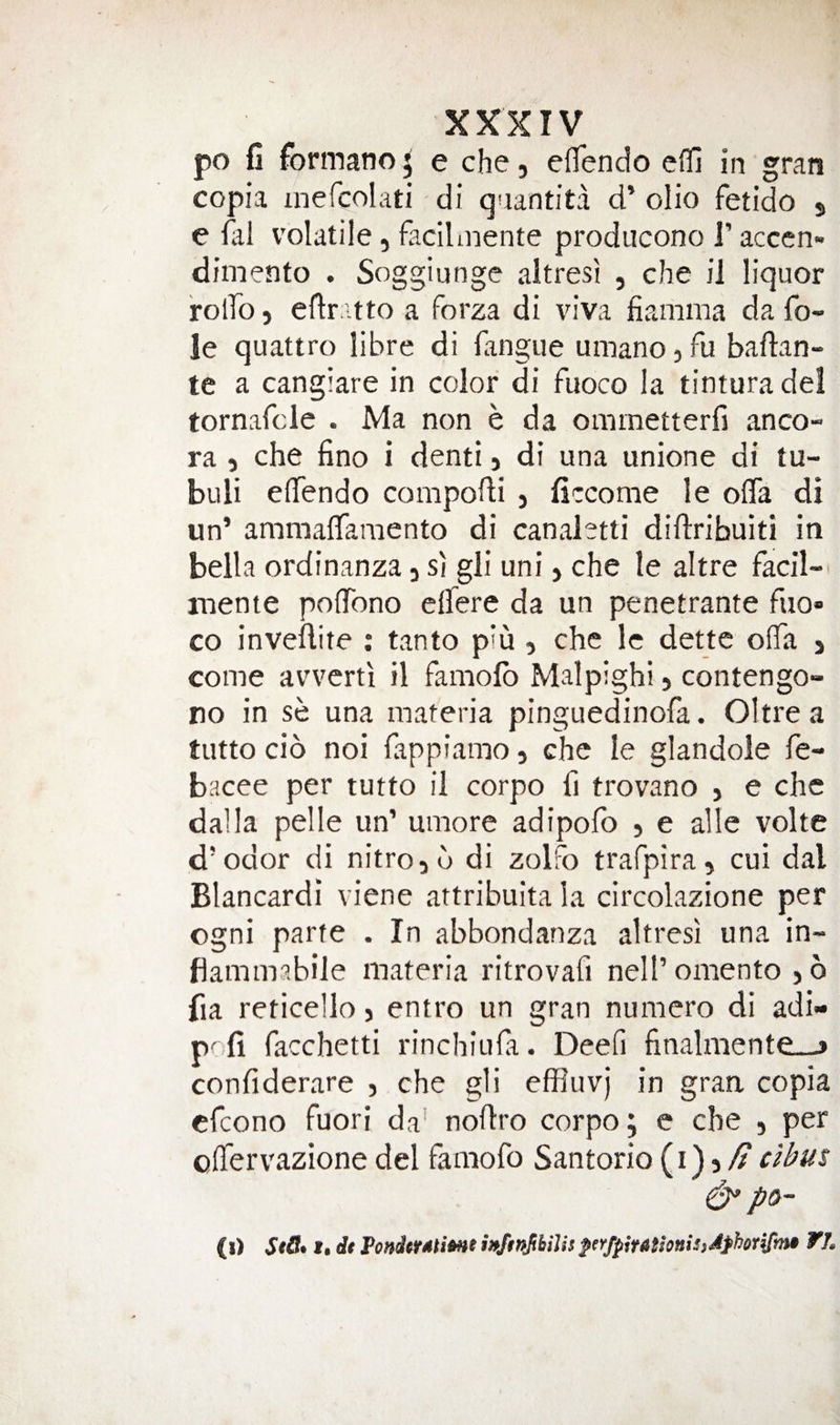 po fi formano 5 e che, eiTendo cfll in gran copia inefcolati di qaantita d’ olio fetido s e volatile, facilmente producono 1’ accen» dimento . Soggiunge altresi , che il liquor rolTo) eflr itto a forza di viva fiamma da fo¬ ie quattro libre di fangue umano, fu baftan- te a cangiare in color di fuoco la tintura del tornafcle . Ma non e da ommetterfi anco- ra 5 che fino i denti j di una unione di tu- buli elTendo compodi , ficcome le ofla di un’ ammaflfamento di canaletti diflribuiti in bella ordinanza 3 si gii uni &gt; che le altre facil- niente polTono eflTere da un penetrante fuo» CO inveftire : tanto piu 3 che le dettc olTa 3 come avverti il famofb Malpighi 5 contengo- no in se una materia pinguedinofa. Oltre a tutto cid noi fappiamo 3 che le glandole fe- bacee per tutto il corpo fi trovvano 3 e che dal la pelle un’ umore adipofo 3 e alle volte d’odor di nitro3d di zolFo trarpira3 cui dal Blancardi viene attribuita la circolazione per ogni parte . In abbondanza altresi una in- flammabile materia ritrovafi nell’omento 3 6 fia reticello 3 entro un gran numero di adi- prfi facchctti rinchiufa. Deefi finalmente_j confiderare 3 che gli effluvj in gran copia cfcono fuori da’ nodro corpo; e che 5 per olTervazione del famofo Santorio (1)5/^ cibus ^ po- (!) 1 • rfr PondcratiMe wftnJthiJispnfpiutsonisjJfhorifmB ¥L