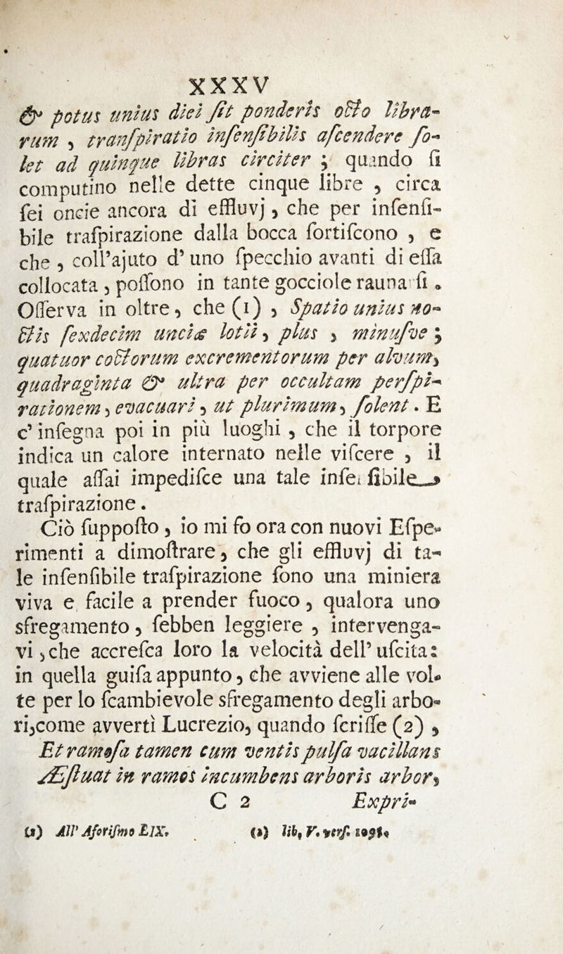 &amp; potut tintm diei Jtt ponderls oBo libra- rum ) tranfpiratlo InfenftbiVn afcendere fo¬ ist ad quinfue libras circiter ; qu.mdo fi computino nelle dette cinque libre , circa fei oncie ancora di effluvj, che per infenfi- bile trafpirazione dalla bocca fortifcono , e che , coU’ajuto d’ uno fpecchio avanti di effa collocata , polTono in tante gocciolc rauna'fi. OlTerva in oltre, che(i) , Spatio unius no- Bh fexdecim undts lotll j plus &gt; minufvs j quatuor coBorum excrement or urn per alvuMi guadraginta ultra per occultam perfpi- radonem i evacuari ^ ut plurimum-y folent &gt; E c’ infegna poi in piu luoghi, che il torpore indica un calore internato neile vifcere , i! quale affai impedifce una tale infei fibileL-* trafpirazione. Cio fuppofto, io mi fo ora con nuovi Efpe- rimenti a dimoftrare j che gli effluvj di ta¬ le infenfibile trafpirazione fono una miniera viva e, facile a prender fuoco, qualora uno sfreganiento, febben leggiere , intervenga- vijche accrefca loro la velocita deU’ufcita: in quella guifa appunto 5 che avviene alle vol* te per lo fcambievole sfreganiento degli arbo- rijcorae ^vverti Lucrezio, quando fcrifife (2) , Et ram of a tamen cum vent is pulfa vacillans ^fuat in ramds Incimbens arboris arbor% C 2 Expri- Cf) AW L]Xp