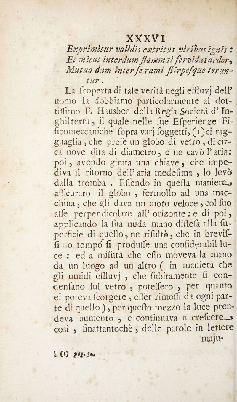 X'^XVl 'Exprmitur Dalldh extrhtis vhilbus zgnh : £l' mUai Inter durn flammal ferwdusardor-i Mutua djm interfe rami Jtlrpefque terun-^ tur. La fropertadi tale verita negli effluvj dell’ uomo 1.1 dv)bbiamo particolarmente al dot- tiffimo F. H.iusbee della Regia Societa d’In- ghilterra, il quale nclle fue Efperienze Fi- ficonieccaniche fopra varj foggetti, (i)ci rag- guaglia) che prefe un globo di vctro, di cir¬ ca nove dita di diametro, e ne cavb Faria; poi 5 avendo girata una chiave, che impe- diva il ritorno dell’aria meuefima ) lo lev^a d.illa tromba . tlfendo in quefla maniera_&gt; aH^curato il globo , fermollo ad una mac- china j che gli d iva un moto veloce 5 col fuo affe perpendicolare all’orizonte; e di poi, appbcando la fua nuda mano diftefa alia fu- perficie di quello, ne rifult©, che in brevif- fi i .0 tempo fi produde una confiderabil lu¬ ce ; ed a mifura che eflo moveva la mano da un luogo ad un altro ( in maniera che gli umidi effluvj , che fubitamente fi con- denHino ful vetro , poteflfero , per quanto ei po'eva fcorgere , ell'er rimoffl da ogni par¬ te di quello ), per quello mezzo la luce pren- deva aumento , e continuava a crefeere^-s co3r , finattantoche, dellc parole in lettere maju i (»)