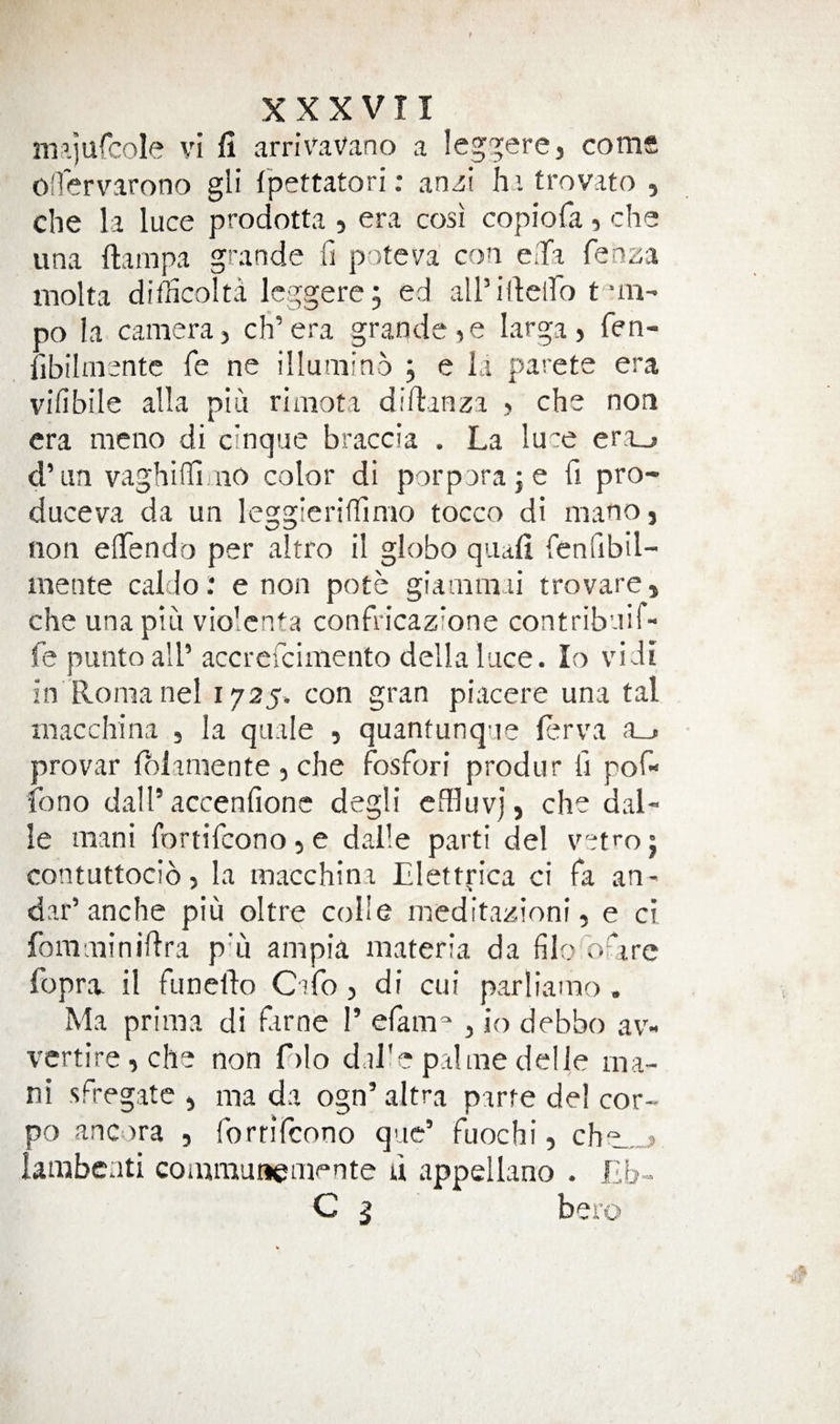 m’jufcole vi fi arrivaVano a leg^ere, corns olTervarono gli fpettatori: anzi hitrovato , che la luce prodotta , era cosi copiofa, che una ftampa grande fi poteva con e.Ta knza inolta difficolta Icggere; ed all’illciro t *m- po la camera} cli’era grande,e larga, fen- fibilmentc fe ne illumino j e ia parete era vifibile alia piu riniota diftanza , che non era meno di cinque braccia . La luce eri_&gt; d’lm vaghiffiaiO color di porporaje fi pro- duceva da un leggieriffimo tocco di mano, non elTendo per altro il globo quad fenfibil- mente caldo.* e non pote giamraai trovare, che una piu vio'enta confricazione contribuii- fe puntoall’ accrercimento della luce. lo vidi in Romanel 1725. con gran piacere una tal macchina , la quale , quantunque lerva a_. provar folaniente , che Fosfori produr ii pof- fono dall’accenfionc degli effluvj, che dal¬ le mani fortifeonoje dalle parti del vet^oj contuttocib, la macchina Elettrica ci Fa an- dar’anche piu oltre colle meditazioni, e ci fomminidra p'li ampia materia da filo'burc fopra. il Funeldo C1F0, di cui parliamo . Ma prima di Fame 1’ eFam^ , io debbo av- vcrtire,che non f)lo dalle palmedelJe ma¬ ni sFregate , ma da ogn’altra parte del cor- po ancora , ForriFcono que’ Fuochi, che.,,, lambenti coinmunemente u appellano . Eb- C 5 bero