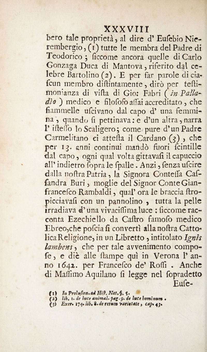 bcro tale proprieta, al dire d’ Eufebio Nie- rembcrgio j (r) tutte le membra del Padre di Teodorico ; ficcome ancora quelle di Carlo Gonzaga Duca di Mantova, riferito dal ce- lebre Bartoliiio (2). E per far parole di cia- fcun membro diftintamente, diro per tefli- monianza di villa di Gio: Fabri ( in Valla^ dio ) medico e filofofo affai accreditato, che fiammelle ufcivano dal capo d’ una femmi- na', quando fi pettinavare d’un altrajuarra I’ ifleiTo loScaligero; come pure d’un Padre Carmelitano ei atteila il Cardano (j) , che per i^. anni continui mando fuori Icintille dal capo, ogni qual volta gittavali il capuccio all’ indietro fopra le fpalle. Anzi 5 fenza ufcire dalla noflra Patria, la Signora Contella Caf-- fandra Buri j moglie del Signor ConteGian- francelco Rambaldi, qual’ ora le braccia llro- picciavafi con un pannolino , tutta la pelle irradiava d’ una vivacilTima luce : ficcome rac- conta Ezechiello da Caftro famofo medico Ebreojche pofciafi convert! alia noflra Catto- licaRcligione, in un Libretto 5 intitolato J^nis lambens j che per tale avvenimento compo- fe 5 e die alle llampe qu! in Verona 1’ an¬ no 1(541. per Francefco de’ Rolf! . Anchc di Maliimo Aquilano fi legge nel fopradetto Eufe- f I &gt; Jn Vrolufidn. ai Hift. Nat, $. ?. (O lih^ !• de luce animal,de luCehominum • (5) Exer» lib* de remm yamtate &gt; €Ap% 4j*