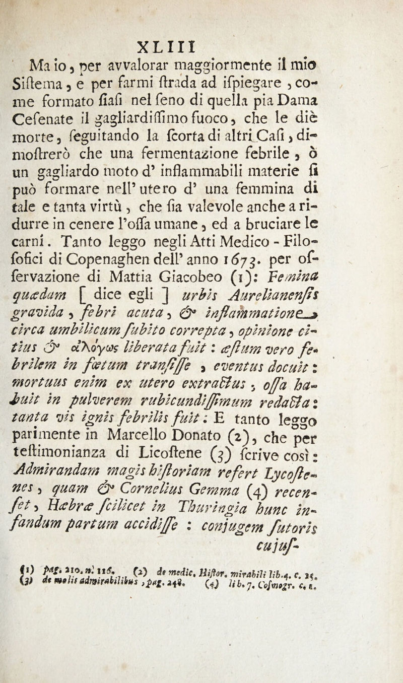 Ma lo) per avvalorar maggiormente il nilo Siftema j e per farmi ftrada ad iTpiegare , co¬ me formato fiafi nel feno di quella pia Dama Cefenate il gagliardiHimofuoco, che le die morte, feguitando la Icorta di altriCafi &gt; di- moftrero che una fermentazione febrile , b un gagliardo moto d’ inflammabili materie li pub formare nell’ utero d’ una femmina di tale e tanta virtu , che ha valevole anche a ri- durre in cenere Tolfa umane, ed a bruciare le earn!. Tanto leggo negli Atti Medico - Filo- fofici di Copenaghen dell’anno per of- fervazione di Mattia Giacobeo (i): Femina quesdam [ dice egli ] urhh Aurellanenjis gravida j febrl acuta j ^ znflatnmatinnp % circa umbHlcum fublto correpta, ophilone cl tlus aAoyctff Uberata fult: ccjlum vero fe^ brlkm In feet urn tranjtjfe , eventus docult % mortuus enlm ex utero extraBut j offa ha- Jzult in puherem rublcundlfjtmum redaBat tanta vh Ignis febrills fult: E tanto leggo parimente in Marcello Donato (2), che per tellimonianza di Licoftene (^) ferive cosi: Admlrandam magls hlforlam refert Lycofle- nes 3 quam &amp; Cornelius Gemma (4) recen- fet 3 Fhsbra fcllket In Thuringia hunc in- fandum partum accldlffe % conjugem futorh cujuf- fll A ’nirabili c. it, (j) dtm»hsadm&gt;rM&gt;i^s