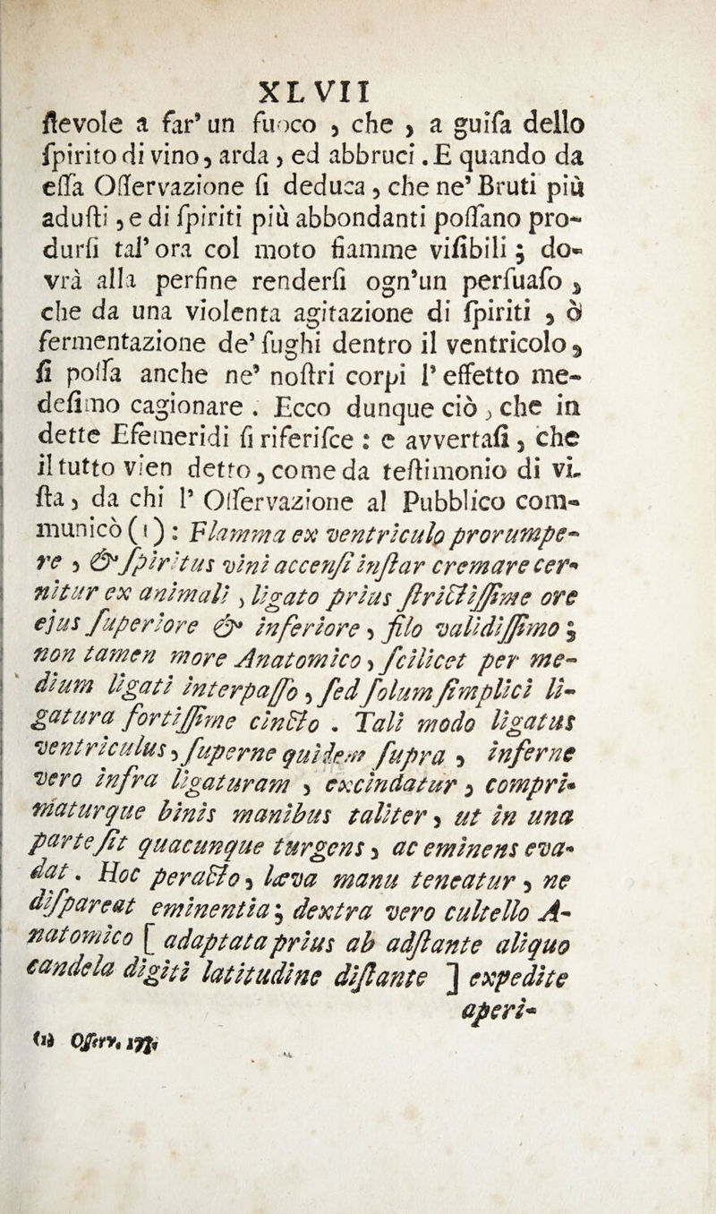 flevole a far’un fuoco j che > a guiTa dello fpiritodi vino, arda, ed abbruci.E quando da effa Odervazione fi deduca , che ne’Bruti piu adufti, e di fpiriti piu abbondanti pofTano pro* durfi tai’ ora col nioto fianime vifibili; do- vra alia perfine renderfi ogn’iin perfuafo j die da una violenta agitazione di fpiriti , 6* fermentazione de’ fughi dentro il ventricolo 3 {i poifa anche ne’ noftri corpi 1’ effetto me- defimo cagionare . Ecco dunque cio j, che in dette Efeineridi fi riferifce : e avvertafi, che iltutto vien dettojcomeda teflimonio di vL fta 5 da chi 1’ Oirervazione al Pubblico com- inunico (1): plamma ex ’Dentriculo prorumpe-^ re , pirn us ’einlaccen/lhijlar cremarecer^ nhur ex animal} , Ugato prius Jlrilli'i£ime ors ejus fuper lore ^ infer lore, jilo ‘'jalidijjfmo j non iamen more Anatomico, fcilicet per nte-^ dium Ugati interpaffo fedfolum fimplicl U- g^atura fortijfme cln&o . Tali modo ligattis veniriculus, fuperne quliem fupra , inferne Dero infra Ugaturam , excindatur 3 comprl* fnaturque binis manibus tali ter 3 ut in una parteftt quacunque turgens, ac eminent eva- dat. Hoc perabl0, l£va manu teneatur, ne difpareat eminentia'^ dexira vero cuhello A- mtomico [ adapt at a prius ab adfante aliquo candela digiti latitudine dijlante ] expedite aperi'^