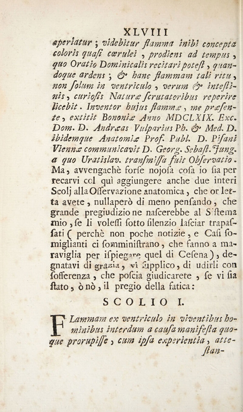 4peri(ttuv j miehltur flammct Imhl concepts colorh quafi cosrulei , prodiem ad tempus, quo Oratlo Tiominlcalh rscttarlpotejl > qtian-' doque ardens j ^ hane flammam tali ritu j non folum in ventriculo 'Derum intejli~- nis j curiqfis Naturtc fcrutatoribus reperire llcebit. Inventor hujus flammje , me pv^efen- te-i extitit BononiiO Anno MDCLXIX. Exc, JDom. D. Andrtjeas Vulparim Eh. ^ Med. D. ibidemque Anatomije Prof. Publ. D. Pifani Vienna communicavit D. Georg. Sebajl. ^ung. a quo Ur at is lav. tranfmlffd fuit Obfervatio. Ma) avvengache forfe nojofa cofa io fia per recarvi ccl qui aggiungere anche due interi Scolj allaOffervazione anatomica, che or let- ta avete, nullapero di meno penfando, che grande pregiudizio ne nafcerebbe al S'rtema Jiiio jfe li volefli fotto filenzio lafciar trapaf- fati perche non poche notizie, e Cafi fo' miglianti ci fomminiftrano, che fan no a ma- raviglia per irpiega»*e quel di Cefena ) j de- gnatavi di graaia, vi fapplico, di udirli con fofferenza j che pofcia giudicarete , fe vi fia ilato 3 6 no 3 il pregio della fatica: S C O L I O I. Lammarn ex ventriculo in viventibus ho- minibus interdum a caufa manifejla quo^ que pTorupiffe > cum ipfa experientia > atte-