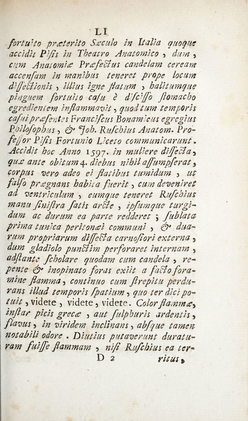fortuUo pTiCterlto S<eculo in Italia quoq-u^ accidit Pi/ds in Theatro Anatomico 5 duyn , ciirn AnatomiyC PrafeBus candelam ceream accenfam in manibm teneret prope locum diUeBionis > illius igne patum > halltumque pi ague m fortuito caju e d'fdlfo Jlomacho egredicntem inflammauit, quod turn temporis cafui prxfentss P rand feus Bonamicus egregius Ppilofophus 5 ^oh. Rufehius Anatom. Pro- fefor Pi/is Fortunlo Licet0 communicarunt. Accidit hoc Anno 1597. in muliere- diffeBa-i qu£ ante obit urn 4. diebus nihil affumpferat, corpus vero adeo ei flatibus tumidum j ut falfo pTsjegnans habica fuerit > cum dcoeniret ad 'centriculum , eumque teneret Rufehius manu pniPra fatis arBe > ipfumque turgl- dum ac durum ea parte redderet \ fublata prima twnica peri toned comm uni j dua- rum propriarum diffeBa carnopori externa j dum gladiolo punBim perforaret internam , adflante fcholare quodam cum candela j re- pente ^ inopinato for as exiit a faBo fora- mine fiamma-i continue cum ftrepitu perdu- rans illud temporis fpatium 5 quo ter did po- tuit jvidete 5 videte, videte. Colorfadmec^ infiar phis grecce j aut fulphuris ardentis y flavus 5 in viridem inclinans, abfque tamen notabili odore . Diutius putaDerunt duratu- ram fuiffe flammam 5 nip Rufehius ea ter- D 2 ritus^ \
