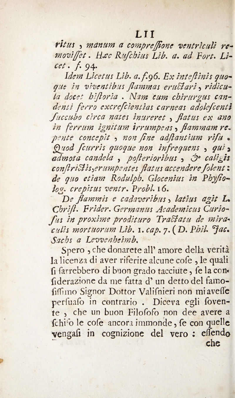 fhus ) manum a comprejjione wntricuU re- moDiffet. Hxc Rufchlus Lib. a. ad ¥ort. Li¬ ce^ • ^ idem Licetus Lib. a.f.g6. Ex intsPinis quo- qiie in vhentibus Jlammas eruBari ridicu- la docet hijloria . Mam cum chirurgus can- dent i ferro cxcrefciemias came at adolefcentl Jaccubo circa nates inureret > flatus ex ano in ferrum ignitum irrumpens > flammam re, pence concepit , non flne adflantlum rifu . ^od feurris quoque non infrequens ) gui 3 admota candela , poflerioribus 5 tdp caligis conflriBis-ierumpentes flatus accenderefolent: de quo etiam Rodulph. Glocenius in Rhyflo- log. crepitus ventr. Vrobl. 16. De flammis e cadaDeribus ^ latius agit L% ebrifl. Frider. Germanus Academicus Curio- fus in proxime prodituro TraBatu de mira- culis mortuorum Lib. i. cap, 7. ( D. Rhil. ^ac, Sachs a Levvenheimb. Spero 5 che donarete all’ amore della verita la licenza di aver riferite alcune cofe , le quali fi farrebbero di buon grade tacciiite, fe la con« fiderazione da me fatta d’ un detto del famo- fifflmo Signor Dottor Valifnieri non miaveffe perfuafo in contrario . Diceva egli foven- te ) che un buon FilofoFo non dee avere a fchi''o le cofe ancoraimmense,fe con quelle vengafi in cognizione del vero ; eliendo