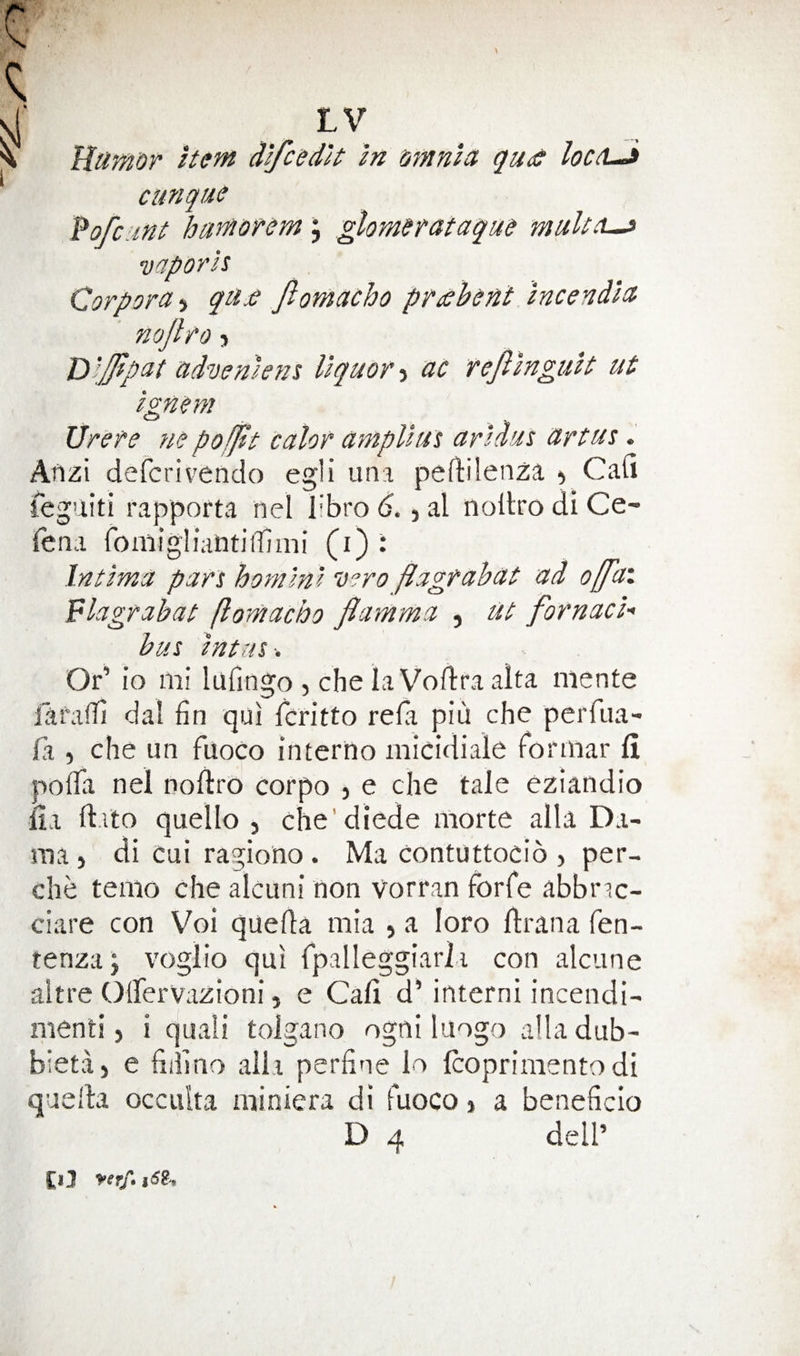 Rumor Item Aifcedlt In omnict qu<!e loctL^ cunque Po/cunt hamorem; glomerataque multu^ vaporh Corpora 5 qu£ fiomacho pr^bent incendla nojlfo} Rlffipat udvemens liquor-i ac fefilngult ut ignem Urere ne pofjtt calor ampllut arldas artus. Atlzi defcrivendo egli una peftilenza ^ Cafi feguiti rapporta nel libro 6., al iiollro di Ce- Tena fomigliaintiiTiini (i) : Intlma pan hom'ml v?ro flagrahat ad offai plagrahat flomacho flamma , ut fornach bus Intris Or’ io 111! lufingo , che la Voftra alta niente laralTi dal fin qui fcritto refia piu che perfua- jfa , che iin fuoco interno iiiicidiale fdrinar fi pofifa nel noftro corpo > e die tale eziandio jfia ft.ito quello , che'diede iiiorte alia Da- ma j di cui ragiono . Ma contuttocio , per- che teiiio che alcuni non vorran forfe abbnc- ciare con Voi quefla iiiia , a loro llrana fen- tenzaj voglio qui rpalleggiarli con alciine altre Olfervazioni, e Cali d’ interni incendi- menti, i quali tolgano ogni luogo alia dub- bietaj e fiiiino alia perfine lo Icoprimentodi quella occulta niiniera di fuoco 1 a beneficio D 4 deir Cl3