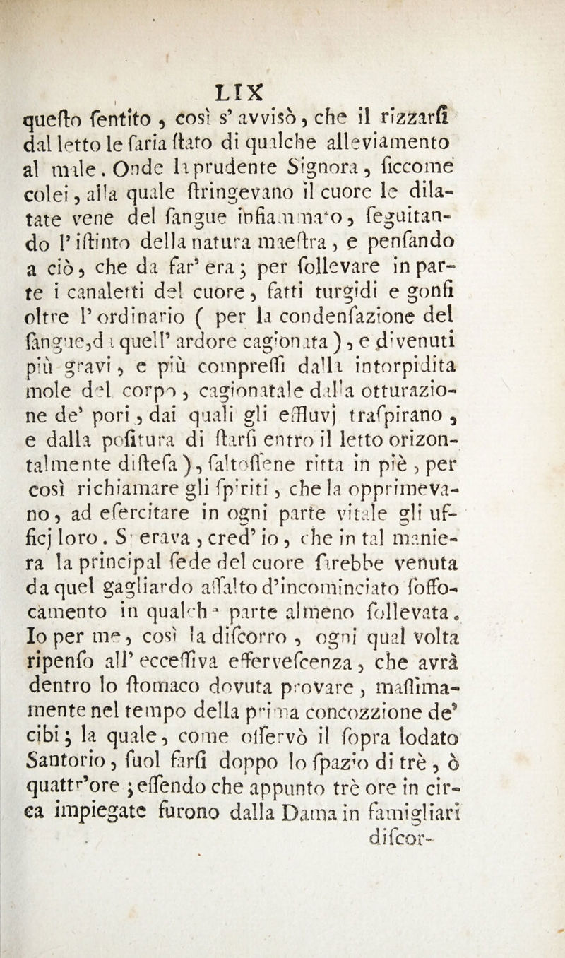 quefto fentito , cost s’ avviso, che il rizzarfi dal letto le fciria fbto di quilche alleviamento al male.Onde liprudente Signora, ficcome colei, alia quale flringevano il cuore le dila- tate vene del fangue infia.n na'o, feguitan- do riftinto della natura maedra , e penfando a cio, che da far’era; per follevare in par¬ te i canalefti del cuore, fatti turgidi e gonfi oltre I’ordinario ( per la condenfazionc del fangue,d i quell’ ardore cag‘on.ita ), e d'venuti pin gravi, e piu comprefli da'la intorpidita mole d'd corpo , cagionatale dadha otturazio- ne de’ pori, dai quali gli effluvj trafpirano , e dalla pofitura di ftarfi entro il letto orizoii- talmente didera), faltoflene ritta in pie , per cost richiamare gli fp'riti, che la opprimeva- no, ad efercitare in ogni parte vitale gli uf- ficj loro. S' erava , cred’ io, che in tal manie- ra la principal fede del cuore firebbe venuta da quel gagliardo a'Taltod’incominciato fofFo- camento inquakh  parte almeno follevata. loperme, cost ladifcorro, ogni qual Volta ripenfo aU’eccefhva edervefcenza, che avra dentro 1o flomaco dovuta proVare, maflima- mente nel tempo della p^i ra concozzione de* cibi; la quale, come olfervo i! fopra lodato Santorio, fuol farli doppo lo fpaz'o di tre, o quattr’ore jeflfendo che appunto tre ore in cir¬ ca impiegatc furono dalla Dama in famigliari difcor-