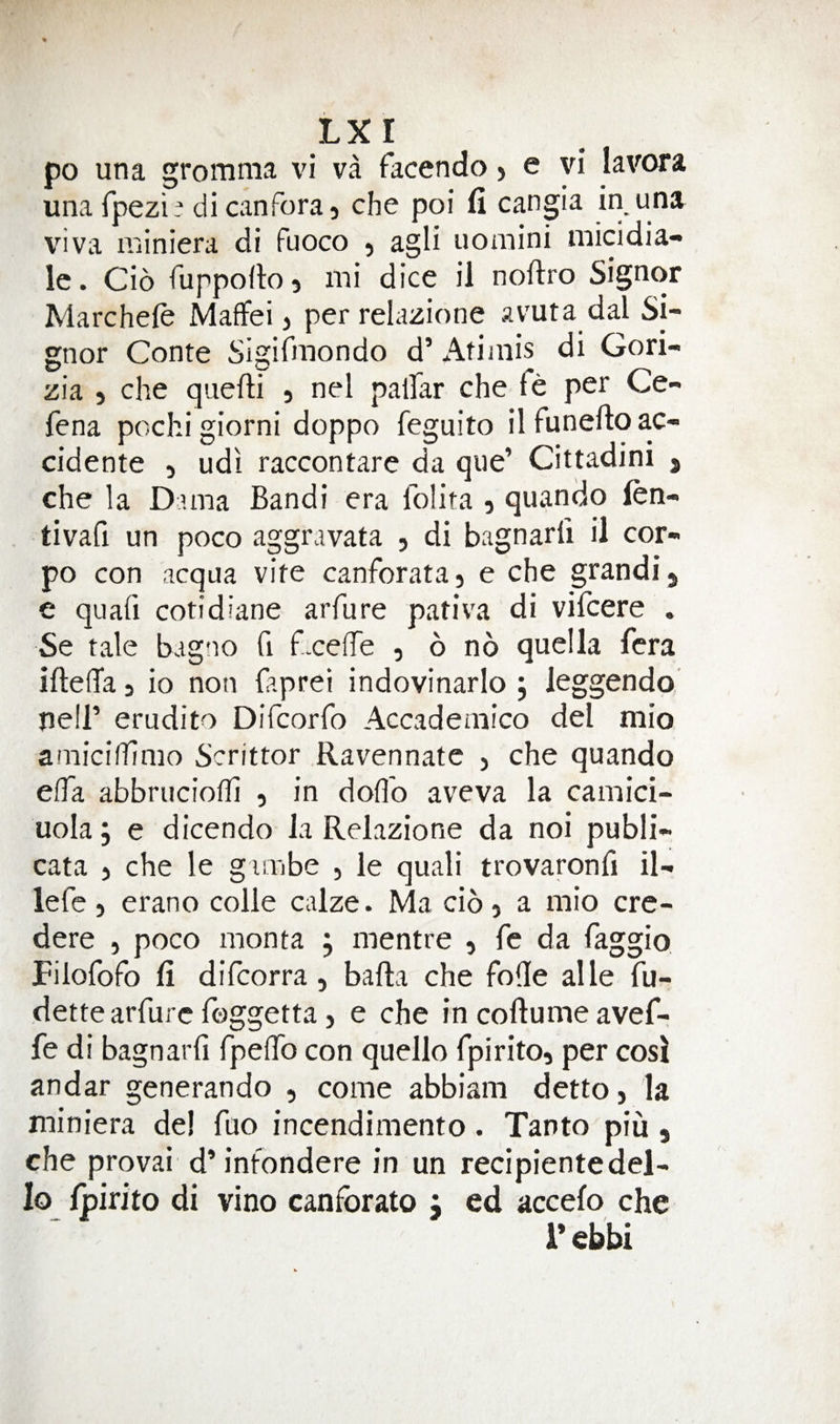 po una gromma vi va facendo > e vi lavora unafpezi- dicanForaj che poi fi cangia in una viva iiiiniera di fuoco 5 agli uomini micidia- Ic. Cio Fuppofto} mi dice il noftro Signor Marcheie Maflfei, per relazione avuta dal Si¬ gnor Conte SigiFmondo d’ Atimis di Gori- zia j che quefti , nel palFar che fe per Ce- fena pochi giorni doppo feguito il funefto ac- cidente , udi raccontare da que’ Cittadini 5 che la Duna Bandi era folita 5 quando len- tivafi un poco aggravata , di bagnarli il cor- po con acqua vite canforata, e che grandi j e quafi cotidiane arfure pativa di vifcere . Se tale bagno fi fxelTe , 6 no quella fera iftelTa 3 io non Faprei indovinarlo j leggendo ne!i’ erudito Difcorfo Accademico del mio amicifTimo Scrittor Ravennatc , che quando elTa abbrucioffi , in doOo aveva la camici- uola; e dicendo la Relazione da noi publi- cata 5 che le gimbe , ie quali trovaronfi il- lefe) erano colie calze. Ma cio) a mio cre¬ dere 5 poco monta ; mentre , fe da Faggio FiloFoFo fi difcorra, bafta che fofie alle fu- dette arfure foggetta, e che in coftume avef- fe di bagnarli fpelTo con quello fpirito, per cosi andar generando , come abbiani detto, la miniera del fuo incendimento. Tanto piu, che provai d’infondere in un recipientedel- lo Ipirito di vino canfbrato j ed accefo che r ebbi