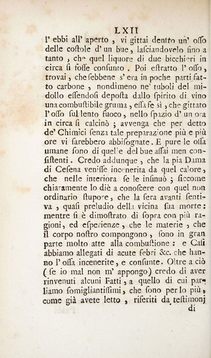J Lxn r ebbi air ’aperto , vi gittai dcnffo un’ olTo dellc coftolc d’un bue, lalciandovelo hno a tanto , ch'=‘ quel liquore di due bicchieri in circa fi foffe confunto . Poi eftratto 1’ oflfo, trovai) chefebbene s’era in poche parti fat^ to Carbone , nondimeno ne’ tuboli del mi- dollo efifendofi depofta dalio fpirito di vino unacoinbuftibile gruma , elTa fe si, che gittaro Toffo ful lento fuoco, nello fpazio d’ un ora in circa fi calcino j avvenga che per detto de’ Chimici fenza tale preparazione piu e pin ore vi farebbero abbifognate. £ pure le olfa umane fono di quel'e delbuealTai men con- fiftenti. Credo addunque a che la pia Dama di Cefena ven'fie incf-nerita da quel ca’ore) che nelle interiora fe le infinuo , ficcome chiaramente lo die a conofcere con quel non ordinario fl:upo’'e, che la fera avanti fenti- va ) quafi preludio della vicina fua morte: . mentre fi e dimoftrato di fopra con piu ra- gioni i ed cfperienze, che le materie y che il corpo nofiro compongono , fono in gran parte molto atte alia combufiione : e Cafi abbiamo allegati di acute febri See. che han- no I’oifa incenerite, e confunte. Oltre a cio ( fe io mal non m’ appongo) credo di aver rinvenuti alcuni Fatti, a quello di cui par* liamo fomigliantiffimij che fono perlo piu, come gia avete letto % riferiti da teftimonj di