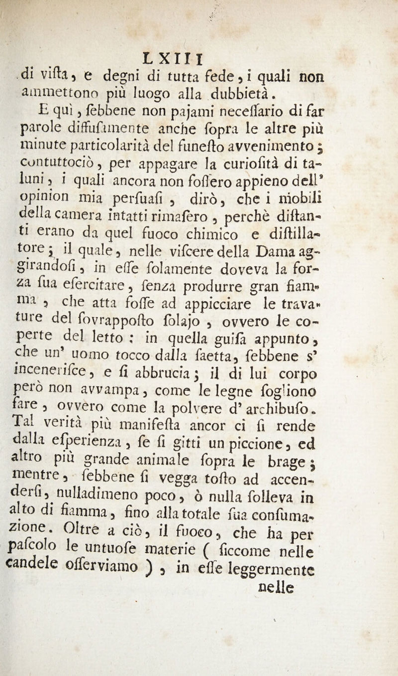 di vifta 5 e degni di tutta fede 5 i quali non ammettonn piu luogo alia dubbieta. B qui j febbene non pajami neceflario di far parole diffiifunente anche Ibpra le altre piu minute paiticolarita del funefto avvenimento j contuttocio, per appagare la curiofita di ta- luni 5 i quali ancora non foflero appieno dell* opinion mia perfuafi , diro, che i niobili della camera intatti rimafero , perche diftan- ti erano da quel fuoco chimico e diftilla- tore y il quale 5 nelle vifcere della Dama ag- girandofi, in elTe folamente doveva la for- za fua efercitare, fenza produrre gran fiam» ma 5 die atta folTe ad appicciare le trava* ture del fovrappofto Iblajo , ovvero le co- perte del letto ; in queJla guila appunto, che un’ uomo tocco dajla faettaj febbene s’ incenerifce, e fi abbrucia 3 il di lui corpo pero non avvampaj come le legne Ibg'iono fare j ovvero come la polvere d’ archibufo. Tal verita piu manifefta ancor ci fi rende dalla e^erienza 5 fe fi gitti unpiccionca ed altro piu grande animale fopra le brage 5 mentre j febbene fi vegga tofio ad accen- derfi, nulladimeno poco&gt; 6 nulla folleva in alto di fiamma, fino alia totale fua confuma- zione . Oltre a C105 il fuoeoj che ha per palcolo le untuofe materie ( ficcome nelle candele offerviamo ) 3 in elTe leggermentc nelle