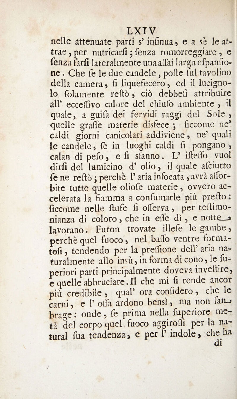 Lxiy nelle attenuate parti s’ infinua, e a sh le at- trae, per nutricarfi ; fenza romorreggiare , e fenza farfi lateralmente unaafTai larga efpanfio- ne. Che fe le due candele, pofte ful tavolino della camera} fi liquefecerO} ed il lucigno- lo folamente refto} cio debbeli attribuire air ecceiTivo calore del chiufo ambientc &gt; il quale, a guifa dei fervidi raggi del Sole , quelle graflfe materie disfece j ficcome ne* caldi giorni canicolari addiviene, ne’ quali le candele, fe in luoghi caldi fi pongano , calan di pefo, e fi sfanno. L’ ifteiTo vuol dirli del lumicino d’ olio, il quale afeiutto fe ne refto; perche 1’ aria infocata, avra aftbr- bitc tutte quelle oliofe materie, ovvero ac- celerata la fiamma a confumarle piu prefto: ficcome nelle ftufe ft offer va, per teftimo- nianza di coloro, che in efle di , e notte__j lavorano. Furon trovate illefe le gambe, pcrche quel fuoco, nel baffo ventre forma- tofi} tendendo per la preffione dell’ aria na- turalmente alio insu, in forma di cono, le fu- periori parti principalmente doveva inveftire, e quelle abbruciare. Il che mi ft rende ancor piu credibile , qual’ ora conftdero, che le carni, e 1’ offa ardono bensi, ma non fan_. brage; onde, fe prima nella fuperiore me- ta del corpo quel fuoco aggiroffi per la na- turd rua tLdenza, e per P indole, che ha /