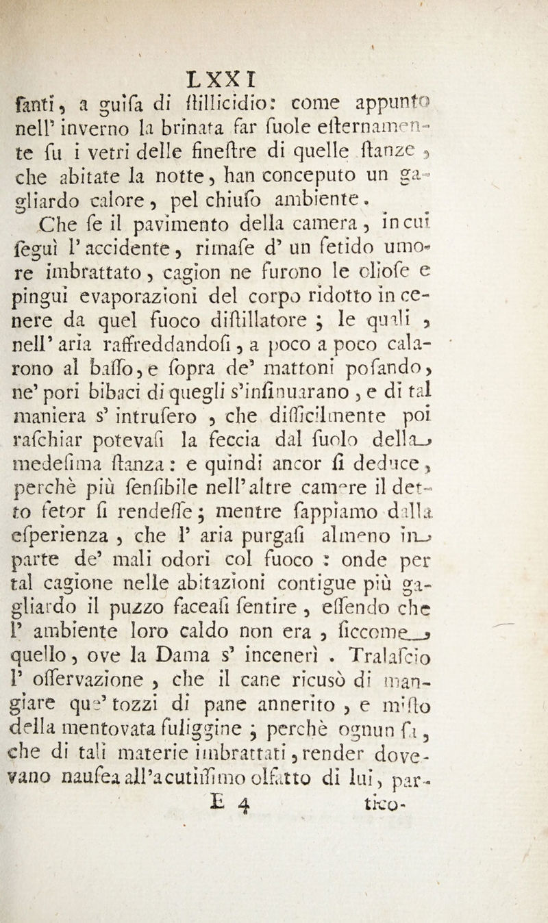 fanti, a guifa di fliilicidio: come appunto neir inverno la bnnafa far fuole ellernamen- te fu i vetri delle fineftre di quelle flanze , che abitate la notte, ban conceputo un ga- gliardo calore , pel chiulb ambiente. jChe fe il pavimento della camera, incui jlegui I’accidente, rimafe d’ un fetido umo» re imbrattato, cagion ne furono le ciiofe e pingui evaporazioni del corpo ridotto in ce- nere da quel fuoco dillillatore ; le quali , neir aria raffreddandofi, a j)OCO a poco cala- rono al balTojC fopra de’ inattoni pofando, ne’ pori bibaci di qiiegli s’inlinuarano , e di tal maniera s’ intrufero , che difhcilmente poi rafchiar potevafi la feccia dal fuolo del]a_j medefima flanza: e quindi ancor fi deduce, perche piu fenfibile nell’altre cam^re il det- to fetor fi rendeffe j mentre fappiamo dilla. efperienza , che P aria purgali almeno iii-* parte de’ mali odori col fuoco : onde per tal cagione nelle abitazioni contigue piu ga- gliardo il puzzo faceafi fentire , elTendo che 1’ ambiente loro caldo non era , ficcome ^ quello, ove la Dama s’ inceneri . Tralafcio r oflervazione , che il cane ricuso di man- giare quP tozzi di pane annerito , e m^flo ddla mentovata fuliggine j pcrche ognun fi, che di tali materie i/nbrattati, render dove* vano naufeaall’acutiiTimo olfitto di lui, par- E 4 ti-co-