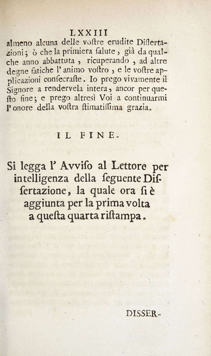 aliiieno alcuna delle Vv)ftre erudite Diflerta- zioni; 6 che la primiera falute, gia da qual» che anno abbattuta , ricuperando , ad altre dcgne fatiche I’ anirao voflro 5 e le voftreap- plicazioiii confecrafte. lo prego vivamente il Signore a rendervela intera 5 ancor per que- fto fine; e prego altresi Voi a continuarmi ronore della voftra ftimatiflfima grazia. I L FINE Si legga r Avvifo al Lettore per intelligenza della feguenteDif fertazione, la quale ora aggiunta per la prima volta a quefta quarta riftampa. DISSER