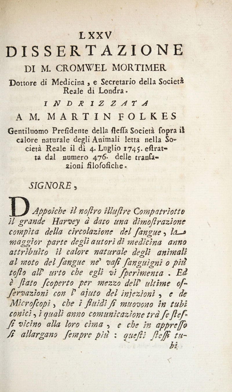 DISSERT A ZION E DI M. CROMWEL xMORTIMER Dottore di Medicina » e Secretario della Societs Reale di Londra- I N D Ji 1 Z Z A t A A M. MARTIN FOLKES Gentiluomo Prefidente della flelTa Societa fopra il calore naturale degli Animali letta nella So* cieta Reale ii di 4. Luglio 1745. eflrat- ta dal numero 476- delle tranfa- aioni filofofiche. SIGMORE 5 D Appokhe si noflro illujlre Compatrsotto ll grande Harvey d daio una dmoflrazsonc compsta della c'lrcolazlone del fangueIsL^ magghr parte degll autorl dl medicsna anno attrlbuUo H calore naturale dezU anttnalt al moto del fangue ne' vajs fanguigm 0 pstt toflo air urto che egll vs fpcrsmenta . Ed I Jlato fcoperto per mezzo deW ultime of- fervazhnl con /’ ajuto del snjezhns ^ e de M'scrofcops, che / fluids fl muovono In tubs, conic's 5 s quail anno comunscazlone trdfeflefl fl viclno alia loro csma , e che in appreffo fl allargano fempre pkl i quefl's flejfl tu- hi •