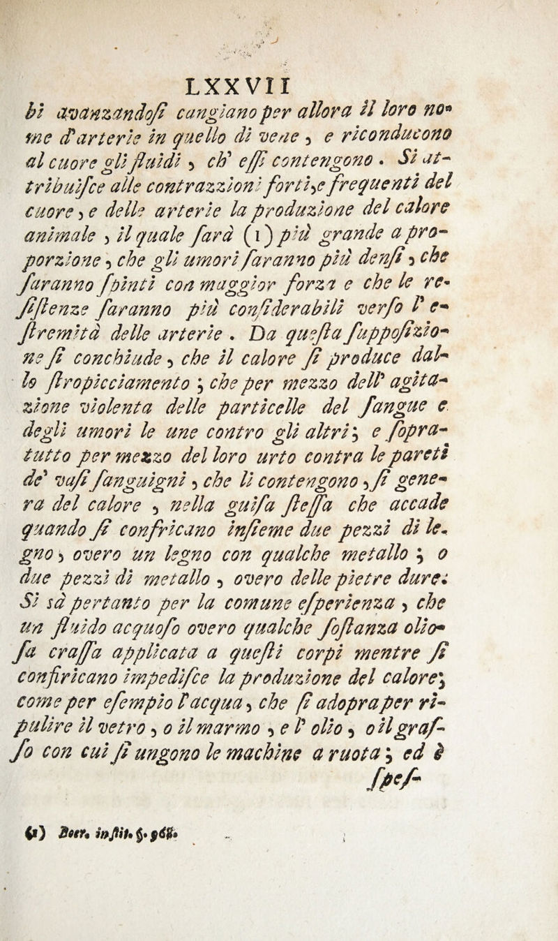 cLTdcinzandq/t canglano per a Horn H loro no^ me (Parterie In guello di vene j e r 'lconducono al cuors gUfluidl 5 cF e/Jl contengono . Si at- tribuifce alle contrazzlonl fort:i-ie freguenti del cuore-iC delh arterie la produzlone del calorc animale &gt; ilquale fard (i)pid grande apro-^ porzlone \ che gll umori far anno piu denjd ^cbs faranno folnti con maggior forza e che le re- JiJlenze faranno pid confiderabili verfo /’ Jlremitd delle arterie . Da quejla fuppofizio- m ft conchiude 5 che il calore Jl produce dah ■ h fropicciamento j che per mezzo dell' agita- zione uiolenta delle particelle del fangue e. degll umori le une contro gli altri'^ e fopra- tutto per mezzo del loro urto contra le pareti de' ’ca/t fanguigni 5 che U contengono) ft gene¬ ra del calore 5 nella guifa Jleffa che accade quando Ji confricano injleme due pezzi di le. gno 5 o'cero un legno con qualche met alio ; 0 due pezzi di metallo 3 oDero delle pietre durei Si sd pert ant 0 per la com une efperienza &gt; che un fluido acquofo overo qualche fojlanza olio* fa craffa applicata a quejli corpi mentre Ji confricano impedifce la produzione del calore\ come per efempio Tacqua, che f adopraper rt- puUre il vetro ^0 il mar mo -ye I' olio 3 0 Hgraf- fo con cui Jl ungono le machine a ruota \ ed ^ ff&gt;/- &lt;•}