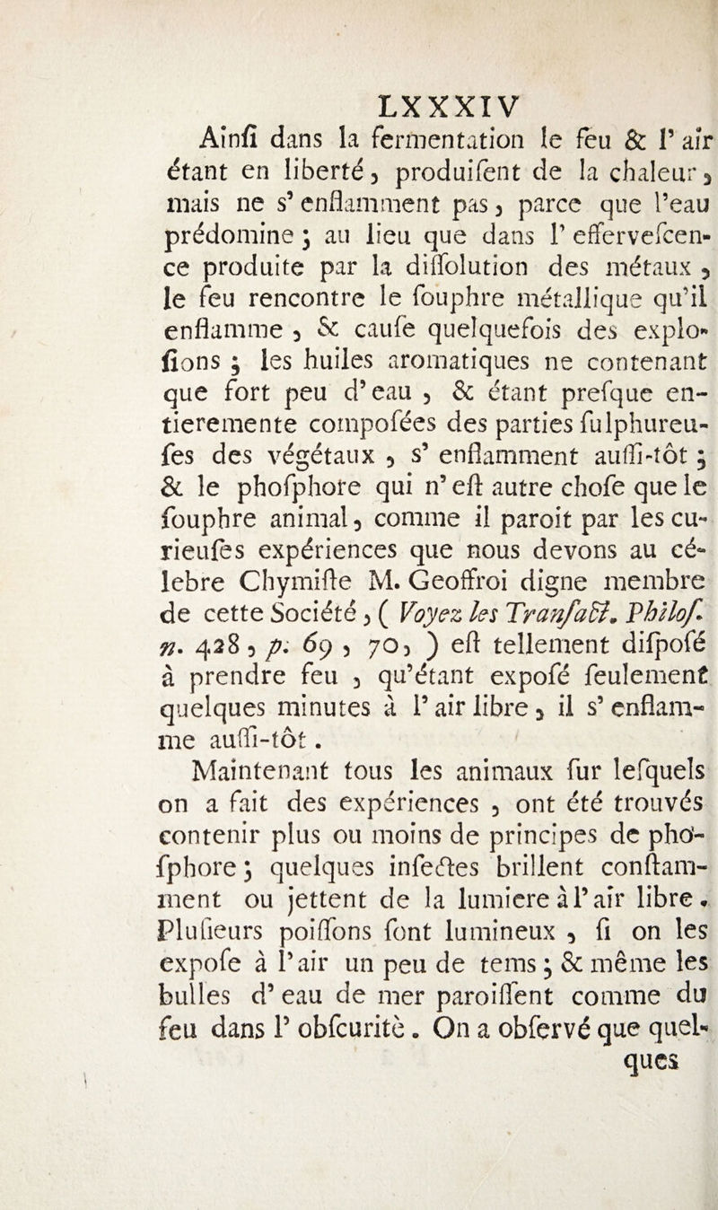 Ainfi dans la fermentation le feu &amp; I’ air ^tant en liberty j produifent de la chaleurj mais ne s’ cnflamment pas j parcc que I’eau pr^domine; an lieu que dans P effervefcen- ce produite par la diflfolution des mdtaux , le feu rencontre le fouphre metallique qu’il enflamme 5 &amp; caufe quelquefois des explo- fions ; les huiles aromatiques ne contenant que fort peu d’eau , &amp; cftant prefque en- tieremente compofees des parties fulphureu- fes des v^getaux 5 s’ enflamment auffi-tot; &amp; le phofphore qui n’ eft autre chofe que le fouphre animal, comme il paroit par lescu- rieufes experiences que nous devons au c^^ lebre Chymifte M. Geoffroi digne inembre de cette Societe, ( Fby^z Us Tranfadi, Vhllof^ n. 4285 dq , 70, ) eft tellement dilpofe a prendre feu , qu’^tant expofe feuIenienC quelques minutes a 1’ air libre, il s’ enflam¬ me auOl-tot. Maintenant tous les animaux fur lefquels on a fait des experiences , ont 6te trouves contenir plus ou moins de principes de pho- fphorej quelques infecftes brillent conftam- ment ou jettent de la lumicreH’air libre. Plufieurs poiftbns font lumineux , fi on les expofe a I’air un peu de terns j &amp; menie les bulles d’ eau de mer paroifl'ent comme du feu dans 1’ obfcurite. On a obferve que queb qucs