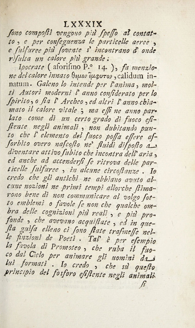 fo7io compoPl nengono pld fpsffo at contctt* to ■) e per confeguenza Ic particelle aeree 5 e fulfuree piu fovente s' mcontrano ^ onde r'lfuUa un calore plu grande: Ipocrate ( aforifrao P.° fa menzlo’' ne del calore Innato Gjjt/oi’£//.(puT0j&gt; jcaliduni’ in- natum. Galeno lo intende per I'aniwa^ tnol t 'l Autorl moderns I' amio conjiderato perlo fpirlto-i 0 Jta P Archeo 5 ed altrl P anno chla-^ mato ll calore 'dttale j ma eft ne anno par* lato come dl mi cert0 grado di f 10co eji~ Jlente negU animali j non dubitando pun-- to che P element0 del fuoco poffa effere af~ forbito oDero ^ nafcqflo ne' fluids difpoflo drisentare attl’isofublto che snco/itra delP aria ^ ed anche ad accenderfl fe ritrova delle par¬ ticelle fulfuree 5 in alcune circoflanze . 1&amp; credo che gli antichi ne abbiano avuto al- cune nozioni ne prims tempi allorche flima- rono bene ds non communicare a I volgo fot¬ to emblems 0 fauole fe non che quakhe om- bra delle cognizioni pid reali , e piu pro-&gt; fonde 5 che a^cevano acqsAiflate , ed in que- Jla pifa elk no ci fno fate trafneffe nel- le pnzsoni de Poeti * TaP b ter ePemtio la fpola di Promoteo , che raba H fuo- co da, Qelo per animare gli uomini dsLJ lui credo , che sd queflo principso del fosforo ejsjlcnte negll animalb fl