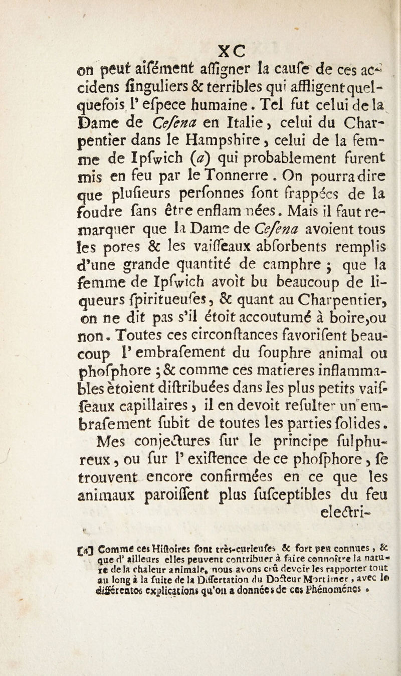 on peut aif^ment affigner la caufe de ces ac^’ cidens finguliers &amp; terribles qui afRigentquel- quefois l’ efpece humaine. Tcl fut celui dc la Dame de Cefena en Italie, celui du Char- pentier dans le Hampshire &gt; celui de la fem¬ me de Ipfwich {a) qui probablement furent mis en feu par leTonnerre. On pourradirc que plufieurs perfonnes font frappdcs de la foudre fans ^tre enflam aides. Mais il faut re- niarquer que la Dame de Cefena avoient tous les pores &amp; les vailfeaux abforbents remplis d’une grande quantitd de camphre j que la femme de Ipfwich avoit bu beaucoup de li¬ queurs fpiritueules, &amp; quant au Charpentier, on ne dit pas s’il dfoit jiccoutumd a boircjou non. Toutes ces circonflances favorifent beau- coup 1* embrafement du fouphre animal on phofphore ;&amp; comme ces matieres inflamma¬ bles etoient diftribudes dans les plus petits vaif- feaux capillaires &gt; il cn devoit refulter un'em- brafement fubit de toutes les partiesfolides. Mes conjeclures fur le princIpe fulphu- reux, ou fur V exiflence de ce phofphore, le trouvent encore confirmdes en ce que les aniniaux paroiffent plus fufceptibles du fen eledlri- £4] Comm6 cesHiftoircs font trcs-citricnfcs &amp; fort pea connucs, &amp; que fi* ailleurs elles pcuvcnt contriburr a faire connoife la natu- le dela chaleur animale, nous avons cru devoir les rapporter tout au long a la fuite de U DiCertatioa tlu Dofleur Mortimer , avcc Ici diSercatiOs explications qu'Oii a donnoesde ces l^heaomencs •