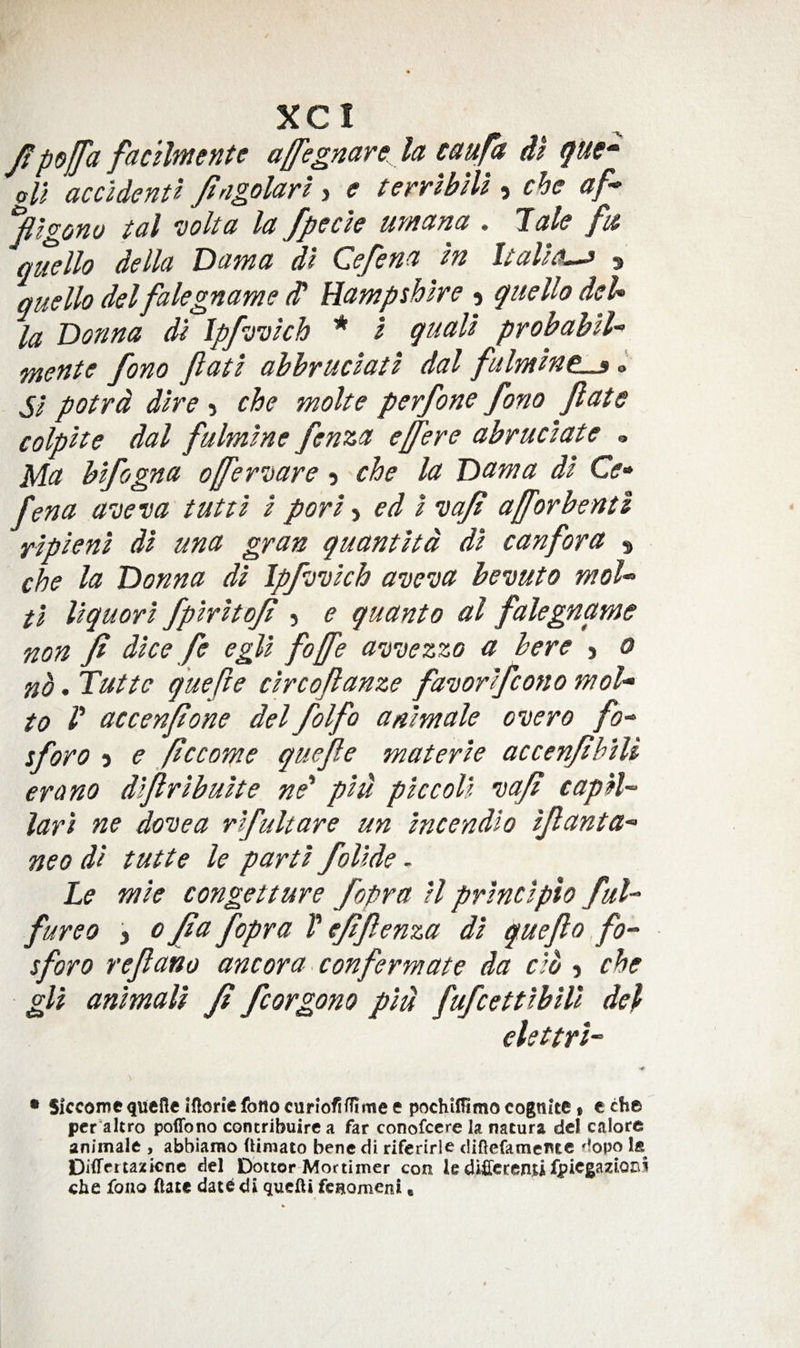 J!po[fa facllmente affegnare la caufa dl (^ue* oU accUenU Jingolart, e terrlbiU , che af* ‘jilgono tal Dolta la /peck urnana . late fi£ quello della Dama dl Ce/ena m Ualk^ s quello delfalegname (P Hampshire 5 quello deU la Donna di Ipfyvkh * I quail probahU &lt;mente fono Jlatl abbruclatl dal fulmlne^ I SI potrd dire 5 che molte perfone fono fiate colplte dal fulmlne fenza efere abruclate » Ma blfogna off'er’^oare 5 che la Dcsma dl Cf- fena aveva tut cl I porl ^ ed I iiafi afforbentl ylplenl dl una gran quantltd dl can for a ^ che la Donna dl Ipfj’ulch aveva bevuto moU fl llquorl fpirltofi 5 e quanto al falegname non fi dice fe egll fojfe avvezzo a here j 0 nb. Tutte quefie clrcofianze favorlfcono moU to /’ accenfone del folfo anlmale overo fo-^ sforo 5 e ficcome quefie materle accenfihlU era no dlfirlbulte ne' plu pic coll vafi capH~ lari ne dovea rlfultare un Incendlo ifianta^ neo dl tutte le parti follde. Le mle congetture fopra H prlnclplo fuU fureo 3 0 fi a fopra V efifienza dl quefio fo- sforo refiano ancora. conform ate da do 5 che gU anlmall fi fcorgono pld fufcettlblll del elettrl- •r • Slccomequefie ifionefono curiofifilme e pochifltmo cognite % c che pcr'altro poflfono concribuire a far conofcere la natura del calorc animale , abbiarao fiiraato bene di riferirle difiefamentc dopo Differtazicne del Doctor Mortimer con le dificcenu fpicgazioni che fono ftate date di qucfti fcnomeni,