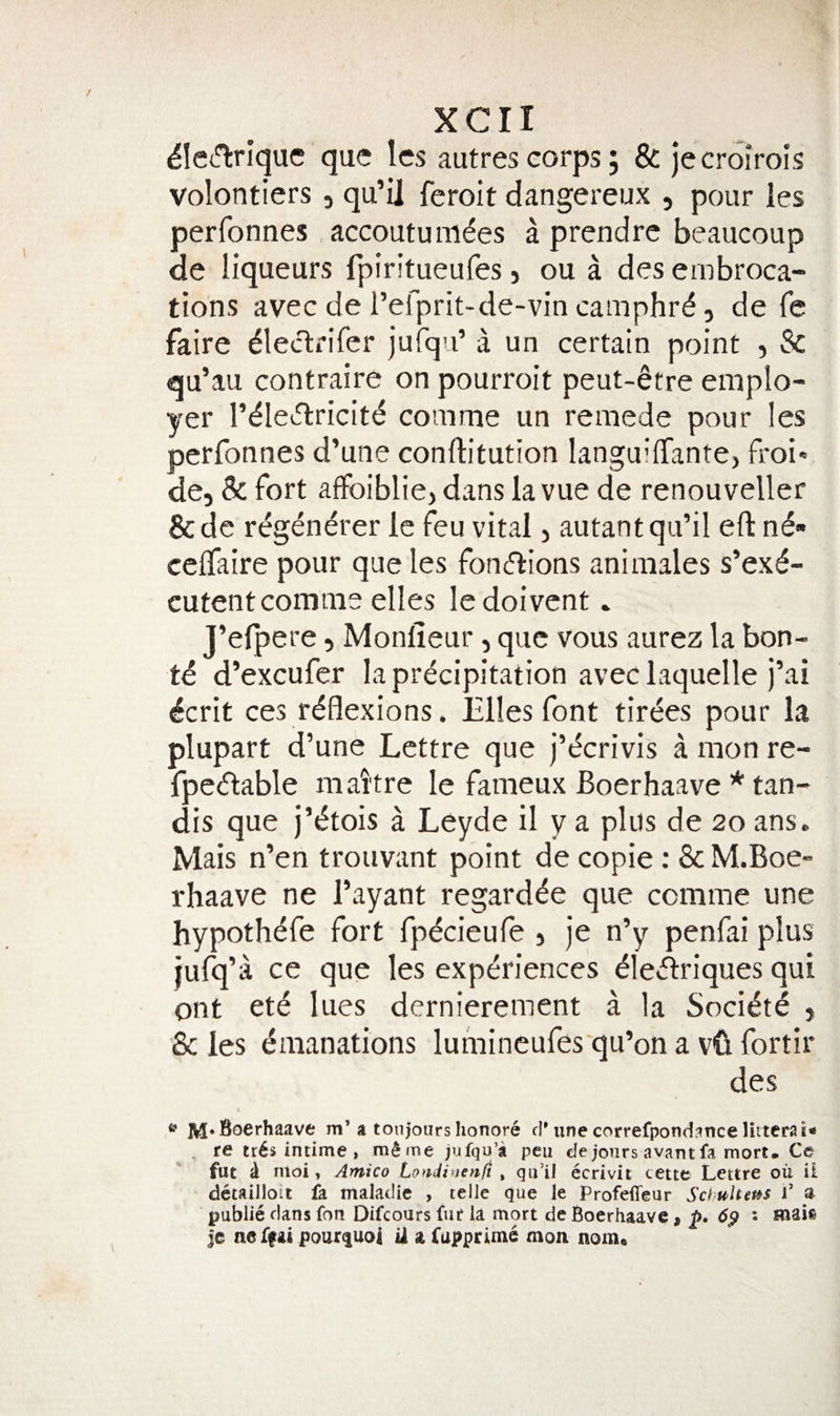 ^lei-Tirlquc que Ics autrescorps, &amp; jecroirois volontiers, qu’il feroit dangereux , pour les perfonnes accoutunides a prendre beaucoup de liqueurs fpiritueufes, ou a des embroca¬ tions avec de refprit-de-vin camphrd, de fe faire ^leclrifer jurqu’ a un certain point , &amp; qu’au contraire on pourroit peut-6tre emplo¬ yer r^Iei5lricit&lt;5 comme un remede pour les perfonnes d’une conftitution languififantCj froiv de, 8c fort affoiblie, dans lavue de renouveller &amp;dc regendrer le feu vital, autant qu’il eft n^- celfaire pour que les foneftions animales s’exd- cutent comme elles ledoivent. J’elpere, Monlieur, que vous aurez la bon- ti d’excufer la precipitation aveclaquelle j’ai ^crit ces reflexions. Elies font tirees pour la plupart d’une Lcttre que j’ecrivis a mon re- fpedable maitre le fameux Boerhaave * tan- dis que j’^tois a Leyde il y a plus de 20 ans. Mais n’en trouvant point de copie: &amp; M.Boe- rhaave ne I’ayant regard^e que comme une hypothefe fort fpecieule , Je n’y penfai plus jufq’a ce que les experiences eie&lt;ftriques qui ont ete lues dernierement a la Societe , &amp; les emanations lumincufes qu’on a vft fortir des ^ M* m’a toiijours honore d'une correfpond.ince . re tr6s intime , m^me jufqu’a pen de jours avant fa mort* Ce fut d nioi, Amico Londinenft ^ qii’il ecrivit cette Lettre oil ii dctailloit fa malaclic , telle que le Profeffeur Sebuhet^s i’ a public dans fon Difeours fur la mort de Boerhaavc» 6p • Hiai®