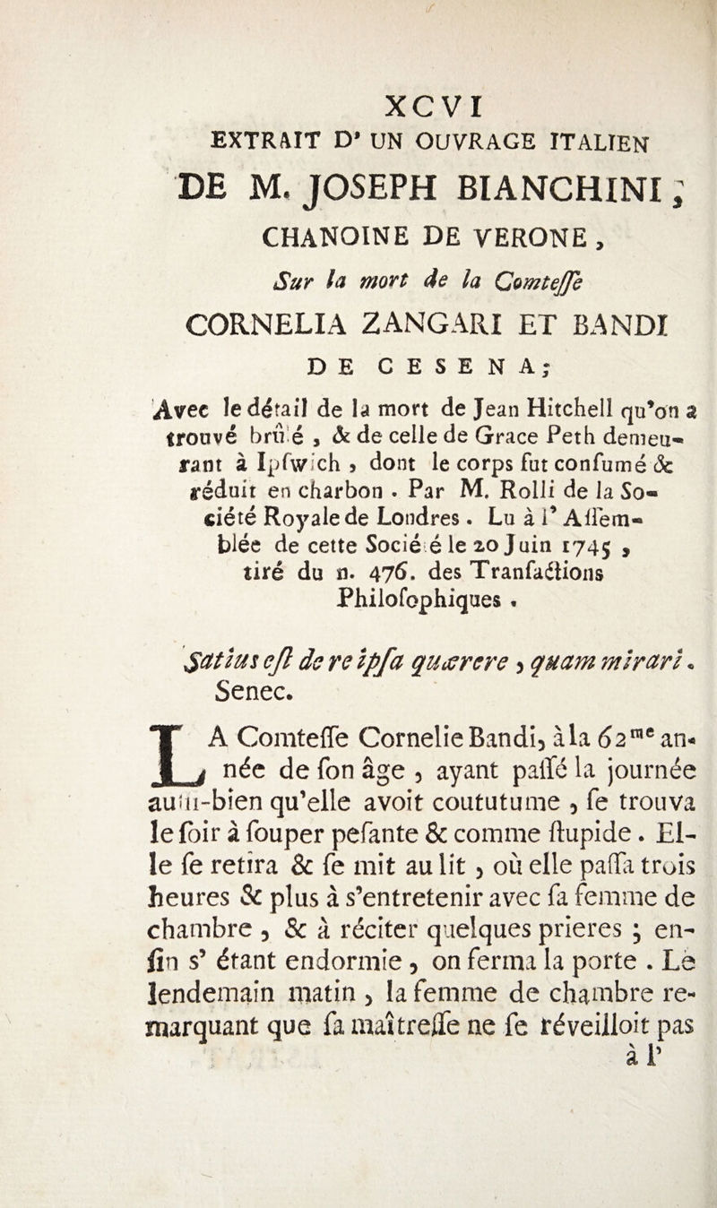 EXTRAIT D’ UN OUVRAGE IT ALIEN DE M, JOSEPH BIANCHINI; CHANOINE DE VERONE , Sur la moift 4e la ComteJJh CORNELIA ZANGARI ET BANDI DE CESENA; Avec le detail de la mort de Jean Hitchell qu’on a iroave brxre , &amp; de ceile de Grace Peth demeu- rant a Ipfw.ch &gt; dont le corps fut confume &amp; reduii en charbon . Par M, Rolli de la So- ciete Roy ale de Londres. Lu a i’ All'em- blee de cette Socle e le 20 Juin 174J , tire du n. 475. des Tranfadlions Philofophiques . Satlus ejl de re Ipfa quisrere j quam mirar'i. Senec. La Comteffe CornelieBandi, ala 52™*an- nde de fon age , ayant palT^ la journ^e auiii-bien qu’elle avoit coututume , fe trouva le fbir a fouper pefante &amp; comme ftupide. El- le fe retira &amp; fe mit au lit, oil elle paffii trois heures &amp; plus a s’entretenir avec fa femme de chambre , &amp; a. rdciter quelques prieres ; en- lin s’ dtant endormie, on ferma la porte . La lendemain matin , la femme de chambre re- marquant que fa maitrejife ne fe rdveilloit pas a 1’