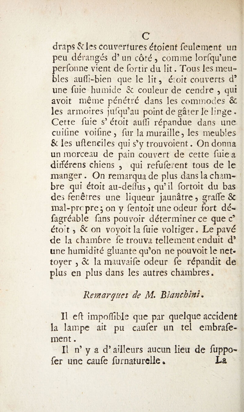 draps 5^ ies couvertures dtoient feulemcnt un peu d6.’anges d’un c6t&lt;^, comnie lorfqu’une perfonne vient de fortir du lit. Tons ies meu- bles auffi-bien que le lit, iiok converts d* line fuie humicle 3c couleur de cendre , qui avoit me me pendtrd dans les commodes &amp; les armoires Jurqu’au point de gater fe linge. Cette fuie s’ dtoit auffi rdpandue dans une CLiiline voifine, fur la muraille, les meubles es uflenciles qui s’y trouvoient. On donna un raorceau de pain convert de cette fuie a diifdrcns chiens , qui refuferent tous de le manger. On remarqua de plus dans la cham- bre qui ^toit au-delTus 5 qu’il fortoit du bas des fen^rres une liqueur jaundtre 5 graflTe &amp; mal-prcpre; on y fentoit une odeur fort dd« fagr^able fans pou voir determiner ce que c’ etoit 5 &amp; on voyoit la fuie voltiger. Le pavd de la chambre fe trouva tellementenduit d’ une humidite gluante qu’on ne pouvoit Ic net- toyer , &amp; la mauvaife odeur fe rdpandit de plus en plus dans les autres chambres. Remarguci de M- 'BlanchmK II efl impofllble que par quelque accident la lampe ait pu caufer im tel embrafe- nient. II n’ y a d’ ailleurs aucun lieu de fuppo- fer une caufe furnaturelle * La