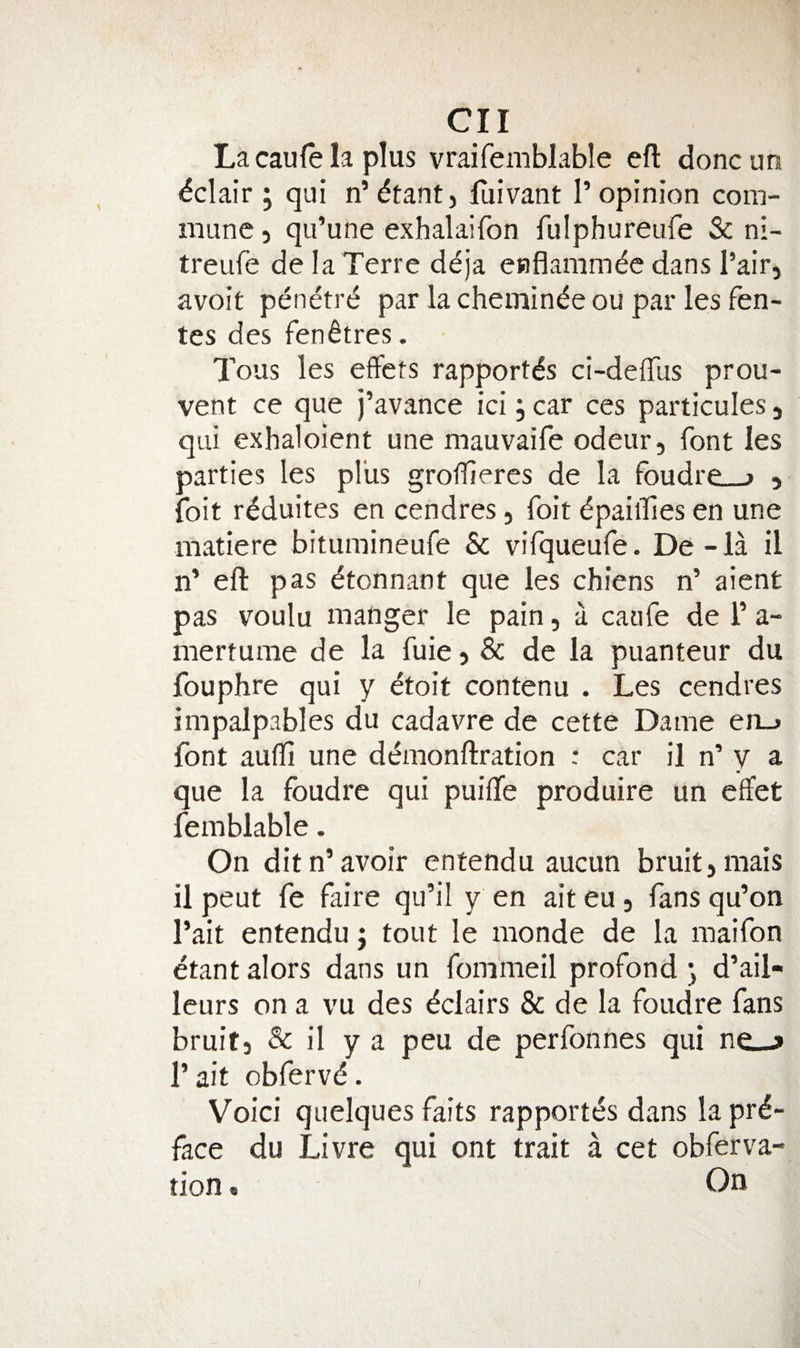 Lacaulela plus vraifemblable eft doncun Eclair; qui n’dfantj luivant 1’opinion com¬ mune 5 qu’une exhalaifon fulphureufe & ni- treufe de la Terre d^ja enflamm^c dans Pair, avoit penetre par la chemin^e ou par les fen- tes des fenfires. Tous les effets rapport^s ci-deftlis prou- vent ce que j’avance ici, car ces particules j qui exhaloient une mauvaife odeur, font les parties les plus groftiercs de la foudre_j , foit r^duites en cendres, foit dpailTes en une matiere bitumineufe Sc vifqueufe. De - la il n’ eft pas dtonnant que les chiens n’ aient pas voulu manger le pain, a caufe de T a- mertume de la fuie 5 & de la puanteur du fouphre qui y etoit contenu . Les cendres impalpables du cadavre de cette Dame erij font aulfi une d6nonftration : car il n’ y a que la foudre qui puifte produire un effet femblable. On ditn’avoir entendu aucun bruit, mais il peut fe faire qu’il y en ait eu, fans qu’on I’ait entendu j tout le monde de la maifon etant alors dans un fomnieil profond ^ d’ail- leurs on a vu des dclairs & de la foudre fans bruit, & il y a peu de perfonnes qui ne_j» I’ait obfervd. Void quelques faits rapportes dans la pre¬ face du Livre qui ont trait a cet obferva- tion. On I