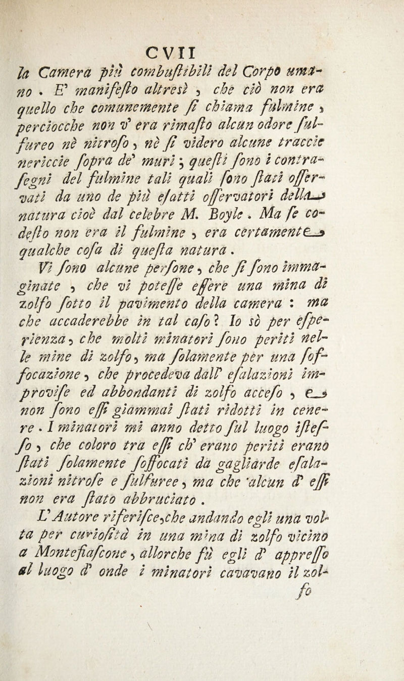 evil Ja Camera pin combuJlihHl del Corpo umi- no • £’ manlfejlo altresl j cbe clb non era quello che comunemente Jl chlama fulmlne % perclocche non id era rim aft o ale an odore ful~ fureo nb nhrofo > nb ft vldero ale me traeele nerleele fopra de' murl, quefti fono i eontra- fegnl del fulmlne tall quail fono ftatl offer-- vatl da uno de pld efattl offerDatorl dellel^ natura elob dal eelebre M. Boyle . Ma fe co¬ de ft o non era ll fulmlne 5 era certamentt-^ qualche cofa dl quefta natura. VI fono alcune perfone 5 che ft fono Imma- glnate 5 che vl poteffe eftere una mlna dl 7.olfo fotto ll paielmento della camera : ma che accaderebbe In tal cafo ? lo so per efpe- rlenza-i che molt I mlnatorl fono perltl nol¬ le mine dl zolfo 5 ma folamente per una fof- focazlone 5 che procedeiea dalP efalazlonl Im- provlfe ed abbondantl dl zolfo accefo 5 non fono eff giammal ftatl rldottl In cent¬ re . I mlnatorl ml anno detto ful luogo Iftef- fo 5 che coloro tra eft chb erano perltl erano ftatl folamente foftocatl da gagllarde efala- zionl nltrofe e fulfuree, ma che 'alcun dd efft non era ftato abbruclato . V Autore rlferlfce-iChe andando egll una wl- ta per cuy-lo/itd In una mma dl zolfo vlclno a Montefiafe07te allorche fd egll dd appreffo el luogo d onde I mlnatorl cavaDano ll ssol- fo