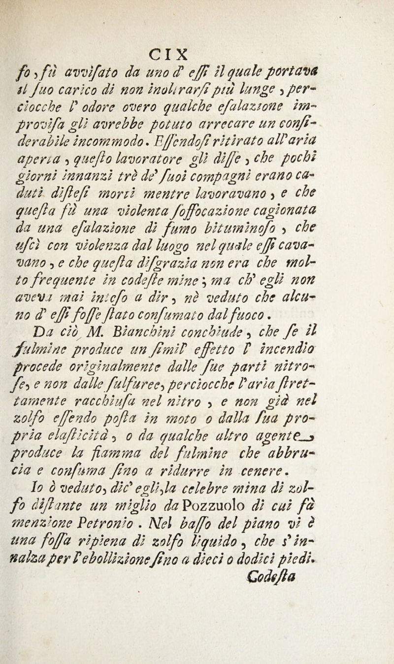 fo ,fu av'oifato da uno d* efft H guale portavs ft Juo carlco di non inohrar/f piii lunge j per-^ clocche /’ odorc overo qualche efalazione im- pro^olfa gll awebbe potato arrecare un eonjf- derabile Incornmodo. Ejfcndojt rtthato all'aria aperia , quejlo lavoratore gll dlffe j che pochi glornl Innanzl tre dd fuol compagnl erano ca~ dutl dljlefi r/iortl mentre laDoravano &gt; e che guejla fd una -dlolenta foffocazlone caglonata da una efalazione dl fumo bltumlnofo &gt; che ufci con vlolenza dal luogo nel guale effi cava~ uano 5 e che guejla dlfgrazla non era che mol- to frequente In codejie mine \ ma ch' egll non a’vevj mal Ini^cfo a dir j veduto che alcu- no d' ef[i fo/fe Jlato confumato dal fuoco. Tba clb, M. Blanchlnl conchlude 5 che fe ll fulmlne produce un fimld effetto V Incendlo precede orlglnalmente dalle fue parti nltro fe-i e non dalle fulfuree-i perclocche I'aria fret-' tamente racchiufa nel nltro &gt; e non gld nel zolfo efendo pofa In moto 0 dalla fua pro^ prla elaflcltd 5 0 da qualche altro agent produce la fiamma del fulmlne che ahbru- cla e cotfuma fno a rldurre In cenere. lo 0 veduto-i die' egll-,la celebre mina dl zol¬ fo dlfante un mlgllo da'9ozzu.o\o dl cul fd menzlone Petronlo . Nel bafo del piano vl b una foffa rlplena dl zolfo llquldo ^ che Cln- nalzaper Vebolllzlonef no a died 0 dodlcl pledU Codefa