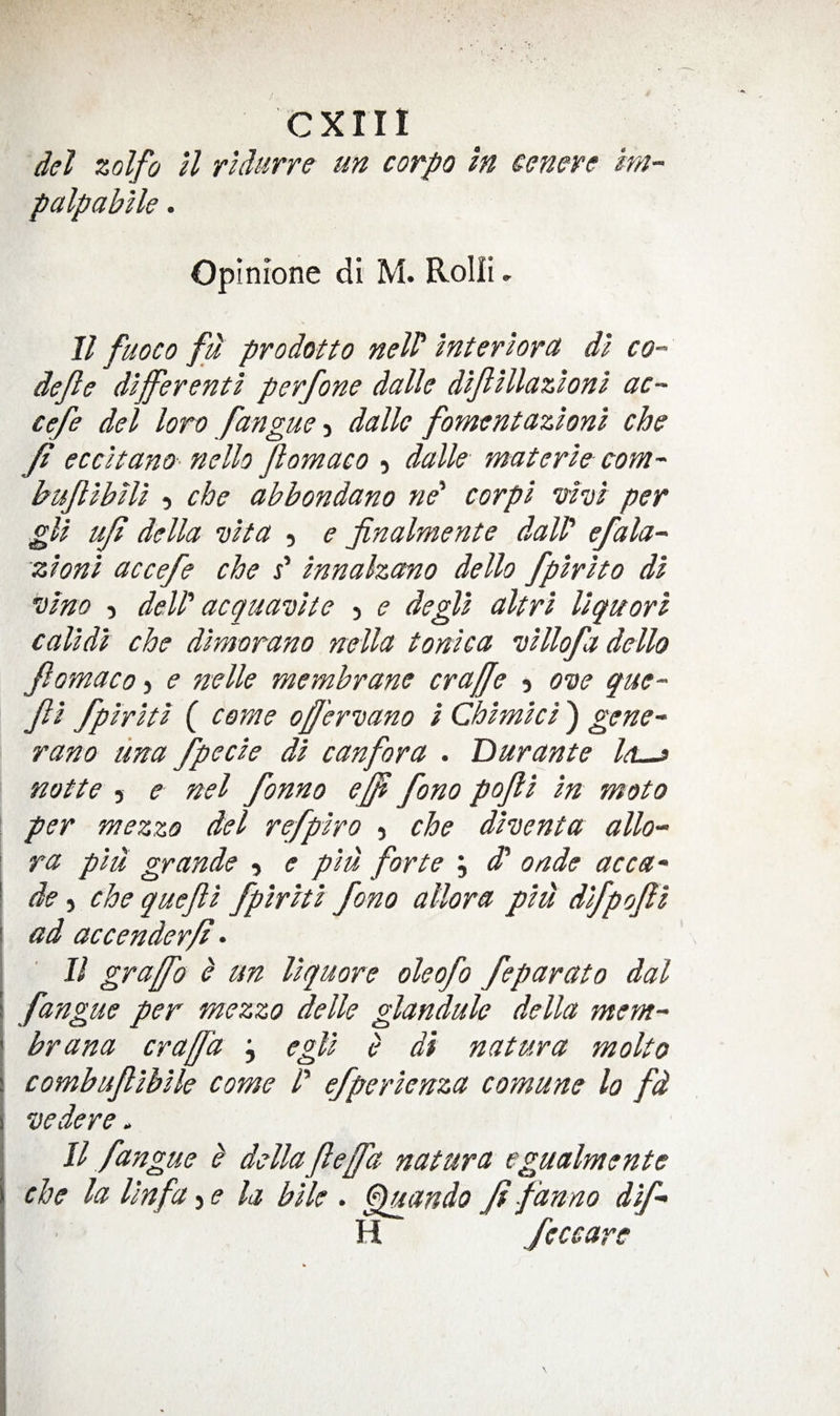 del zolfo U rUurre un corpo In cenere im- palpabUe. Opinione di M. Rolii, 11 fuoco fu prodotto nelP interior^ dl co- dejle dlfferenti perfone dalle dljllllazloni ac~ cefe del loro fangue y dalle fomentazlonl che y? eccltano- nello Jlomaco 5 dalle materle com- buJltbUl 5 che abbondano ne‘ corpl vhl per gU ujl della vHa , e finalmente dalP efala- zhni accefe che P Innahano dello fplrlto dl Dim 5 delP acquavlte j e degU altrl llquorl calldl che dimorano nella tonka vlllofa dello Jlomaco) e mile membrane craffe y ODe que- Jll fplrltl ( come oJJ'erDano i Chlmkl) gene- rano una fpecle dl canfora . Durante Icl^ notte 5 e nel fonno ej^ fono pojll In moto per mezzo del refplro &gt; che dhenta alio- \ ra plu grande y e pm forte j ^ onde acca- ! de y che quejll fplrltl fono allora plu dlfpojll i ad accenderf • II graffo ^ un llquore oleofo feparoto dal I fangue per mezzo delle glandule della mem- ! brana craffa j egjl e di natura molto ( combujllblle come P efperlenza comune la fd I vedere . 11 fangue b dellafeffd natura egualmente I che la Unfa y e la bile . €qmndo Jf fanno dlf- I H feccare &gt;1
