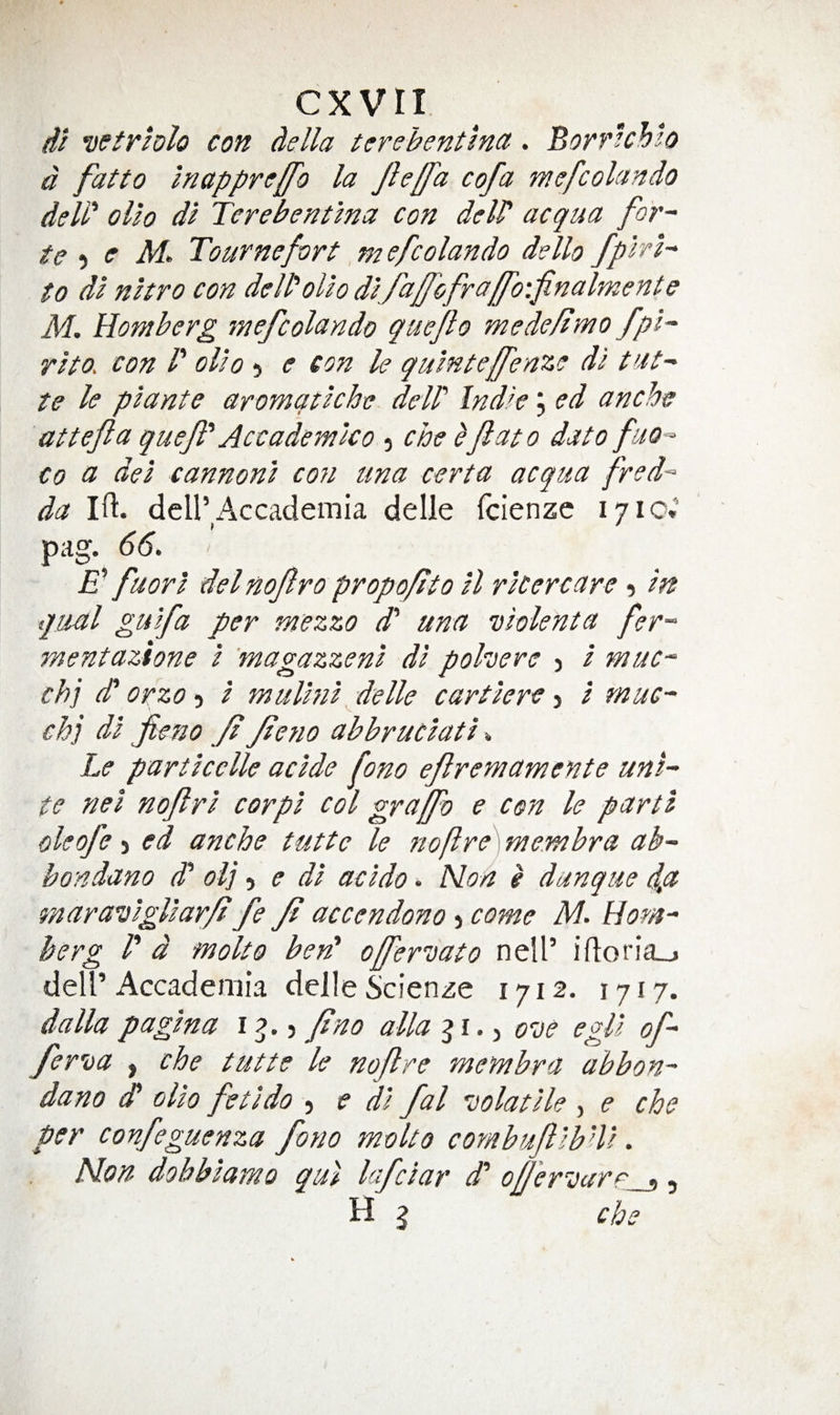 di vetrhlo con della tcrehentlnct. Borrlchlo d fatto Inapprejfo la Jh/fa cofa mefcolando deld olio di Terebentlna con delP acqua for~ te -i c M. Tournefort, m efcolando dello fplrh to di nltro con deWolio dlfa/fofraff'o'.finalmente M. Homberg mefcolando queflo mede/lmo fpi^ rlto. con P olio 5 e con le quintefenze di te le plante aromqtiche delP Indie, ed anche attefta quef' Accademico 5 che ^Jlato dato fuo^ Co a del cannonl co7i una certa acqua fred-^ da Ifi:. deir Accademia delle fcienzc 1710.’ pag. 66, E fuorI del nofro propofito il ricercare 5 in qual guifa per mezzo d' una ’oiolenta fer-^ mentazione i 'magazzeni di pohere j i muc-^ chj (P orzo-i i jnulini felle cartiere ■y i muc^ chj di fieno f feno abbruciati Le particclle acide fono efremamente uni¬ te nei nofri cor pi col grajfo e con le parti oleofe > ed anche tuttc le no fire] membra ab- bondano (P ol] , e di acido, Non g dunque d,a maravigliar/i fe Jt accendono j come M, Hom¬ berg P d fnolto ben' offeruato nell’ ifloria_j deir Accademia delle Scienze 1712. 1717. dalla pagtna i y Jino alia ^ i, y ove egP of- fer'oa , che tutte le nof re membra abbon- dano dP olio fetldo , e di fal 'oolatile , e che per confeguenza fono molto combufibUi, Non dohbtamo qul lafciar d' ofl'er’Darr i, H I che