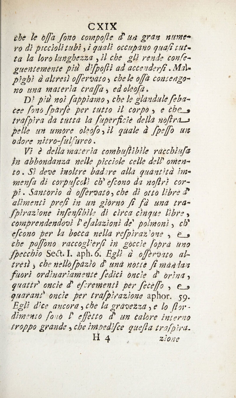 •che h bffa fonb coyytpojle ^ un gran nume-^ ro dl ptcciolHubi quail occupano qua/izut-- ta la loro lungbezza , ll che gll rende confer guentemente pld d^fpbfti ad accenderjt. MaV pighl daltres] o[[et'oato-i chele bffd c ante ago- no una materia cralfa ’i edoUbfa -, Dl plu nol fapplamo^i the U glandulefeha- tee fonb fparfe per tutto il tbrpb 5 e the * ttafplra da tutta la fuperficit della nojiro-j pelle un umbre olebfo-ill quale d fpeffo un odore nltro-fulfureb. VI ^ della materia comhufilblle rdtchlufa fa abbondanza nelle plcclole celle dell' omen- to. SI deve molt re b adore alia quant Hd hn- menfa di cbrpufcoll ch' efcono da nojlrl cor- pl. Santbrlo d offertatb j che dl otto ifbre i* allmentl pre/i In un glbrnb Jt fd una tra- fplraz'one infen/ihlle dl circa cinque llbre^ comprendendo'Dl P ejalazlonl de' polmonl > clf efconb per la hocca nella refplraz'one , e_» che poffono raccogPerjt In gbccle fopra Uno fpetchlo Scifl* I. aph. 5* Egll d ofjferleato al~ treti 3 che nellofpazlb d‘ und nbtte Jirn a a Ian fuorl ordlnarlarhente fedltl oncle d' brlna, quattr' oncle dP efcrementt per fet 'efj'o , p ^ quaranP oncle per trafplrazlone aphor. 59. Egll d'ce ancora t che la gravezza-i e lo for- dlra^nto fond P ejfetto o' un talore Interno troppo grande, che tnipedlfce quejla trafp Ira. H 4 zloae 4