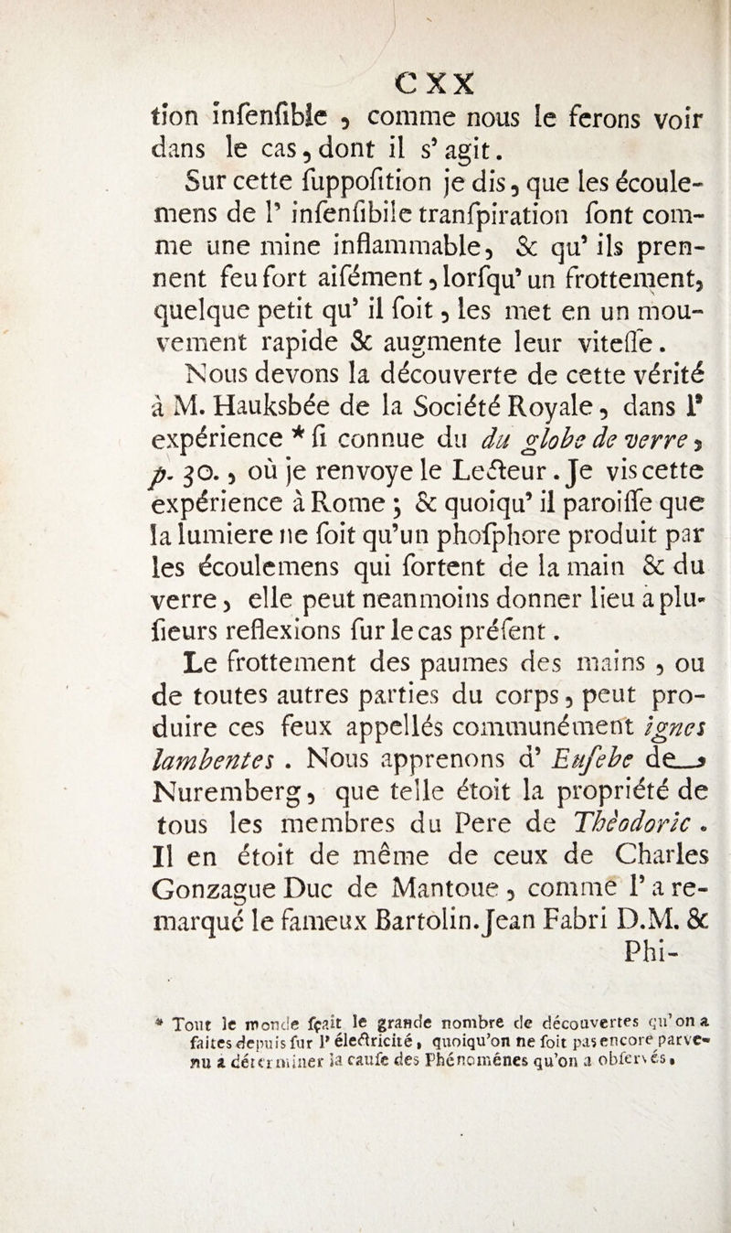 tion infenfibie , conime nous le fcrons voir dans le cas, dont il s’ agit. Sur cette fuppofition Je dis, que les dcoule- mens de 1’ infenfibilc tranfpiration font com- me une mine inflammable, & qu’ ils pren- nent feu fort aiflfment, lorfqu’ un frotteraent, quelque petit qu’ il foit, les met en un mou- vement rapide Sc augmente leur vitefle. Nous devons k ddcouverte de cette v^ritd a M. Hauksbde de la Soci^t^ Royale, dans 1* experience * Ci connue du du globe de verve, p. go. 5 ou je renvoye le Lccleur. Je vis cette experience a Rome; Sc quoiqu’ il paroilTe que la lumiere ne foit qu’un phofphore produit par les dcoulemens qui fortent de la main Sc du verre, elle pent neanmoins donner lieu a plu- fieurs reflexions fur le cas prefent. Le frottement des paumes des mains , ou de toutes autres parties du corps, peut pro- duire ces feux appclks communement Igna lambentet . Nous apprenons d’ Eufebe de__> Nuremberg, que telle eioit la propridte de fous les membres du Pere de Thiodork . Il en etoit de meme de ceux de Charles Gonzague Due de Mantoue, comrae 1’ a re- marque le fameux Bartolin.Jean Fabri D.M. Sc Phi- ^ Tout Ic iroude ftait le grande nombre de decoavertes qii’ona faites depujs fur P ele(^riciie • quoiqu'on ne foit pa? encore parve¬ nu a deteroiiner la caufc des Phenomenes qu’on a obfer\es. I