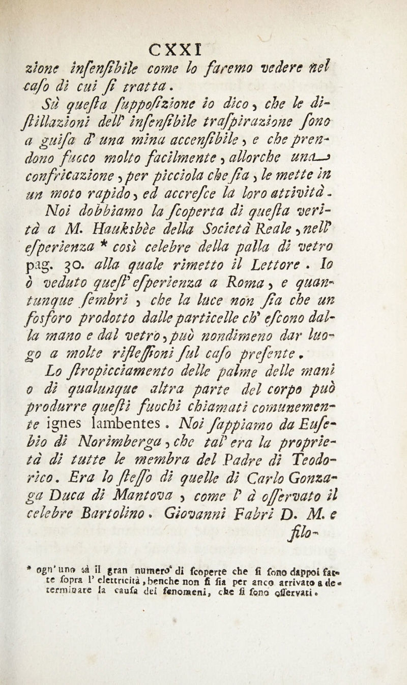 zione Infenfih'ile come lo faremo vedere nel cafo di cut Ji tratta. Su quejla fuppofiztone io dico-^ che le di~ JlHlazloni deW Infenjibile trafpircizhne fono a gulf a d' una mlna accenjiblle > e che pren^ dono fucco moko facUmente > allorche un^L-s confrlcazlone 5 per plcclolct cheJia j le mette in un moto rapldo > ed accrefce la loro atiHHd. Nol dobblamo la fcoperta dl quejla nerl- td a M’ Hauksbee della Societd Reale 5 nell^ efperlenza * cos) celebre della palla dl vetro pag. 50. alia quale rlmetto ll Lettore . lo 0 veduto quejl' efperlenza a Roma > e quari'^ tunque fembrl j che la luce non Jia che un foforo prodotto dalle partkelle ch' efcono dal- la mano e dal iietro 5 pub nondlmeno dar luo go a moke rfejjionl ful cafo prefeyite, Lo Jlropkclamento delle palme delle manl 0 dl qualunque ultra parte del corpo pub produrre qufl fuochl chlamatl cornunemen- te ignes lambentes , Nol fapplamo da Eufe- bio dl Norlmberga, che taP era la proprle- td dl tutte le membra del Padre dl Teodo- rlco. Era lo flejfo dl quelle dl Carlo Gonza^ ga Due a dl Mantova j come P d ofernato ll celebre Bartollno. Giovanni Eahri D> M. e jilo-' * ogn'uno 'A il gran naraero* di fcopme che li fono dappoi fat- tc fopra 1’elettneita, bcnche non fi fia per anco arrivat9 a fie« termiQare la caufa del fenomeni^ efee fi fpno oUervaut