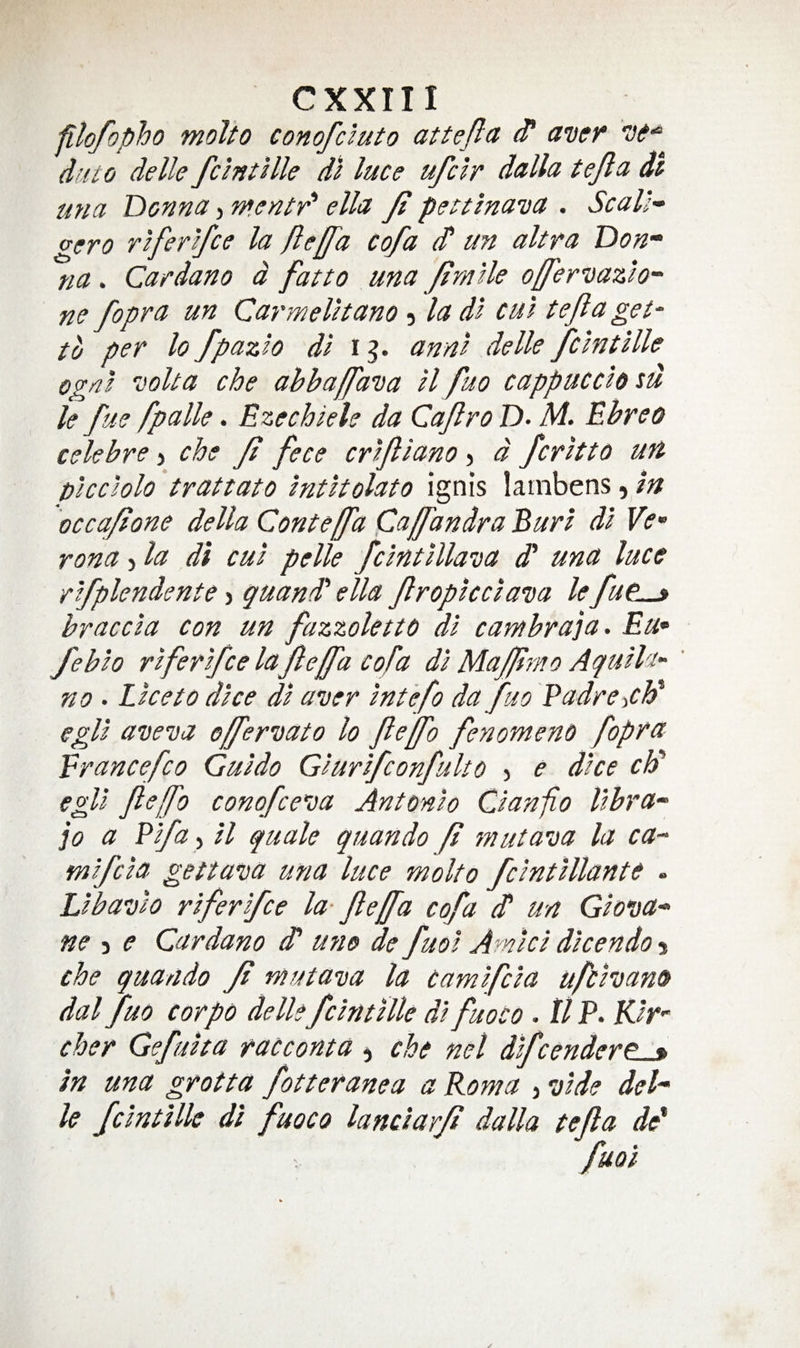 filofopho molto conofcluto attejla ^ duto delle feint Hie dl luce ufclr dulla tefa dt mia Donna, ntentr' ella ft pettlnaDa . Seal;- gero rlferlfce la fteffa cofa (T un ultra Don“ na. Cardano d fat to una ftmlle ofer-jazlo^ ne fopra un Carmelltano 5 la dl cul tefa get' to per lo fpazlo dl i g. annl delle fclntllle ognl Dolta che ahhajfa’oa ll fuo cappucclo tu le fue fpalle. Ezechiele da Cafro D- M. Ebreo celebre j che Ji fece crlflano j d fcrltto un plcclolo trattato Intltolato ignis lainbens, in occafone della Conte [fa Caffandra Burl dl Ve¬ rona j la di cul pelle fclntlllava dd una luce rlfplendente j guandd ella froptccla’Da lefu^^ braccla con un fazzolettd dl cambra 'ja. Eu- feblo rlferlfce la fejfa cofa dl Mafpmo Agulla- no . Lice to dice dl aver Int'efo da fuo Padre iCh^ egll aveva effervato lo felfo fenonteno fopra Erancefco Guido Glurlfconfulto j e dice cld egll fle[fo conofeeva Antonio Clanfo Ubra~ jo a Plfuy il quale quando Ji mutava la ca- mlfcla gettava una luce molto fclntlllante . Llbavlo rlferlfce la fteffa cofa d' un Glova* ne -i e Cardano d* u?io de fuol Amici dlcendo •% che quando Ji mutava la camlfcla ufehana dal fuo corpo delle fclntUle dl fuoco . tl P. Kir- cher Gefulta racconta ^ che net dlfcendere^ in una grotta fotteranea a Roma , vide deh le fclntille di fuoco lanclarji dalla tefta de' fuoi