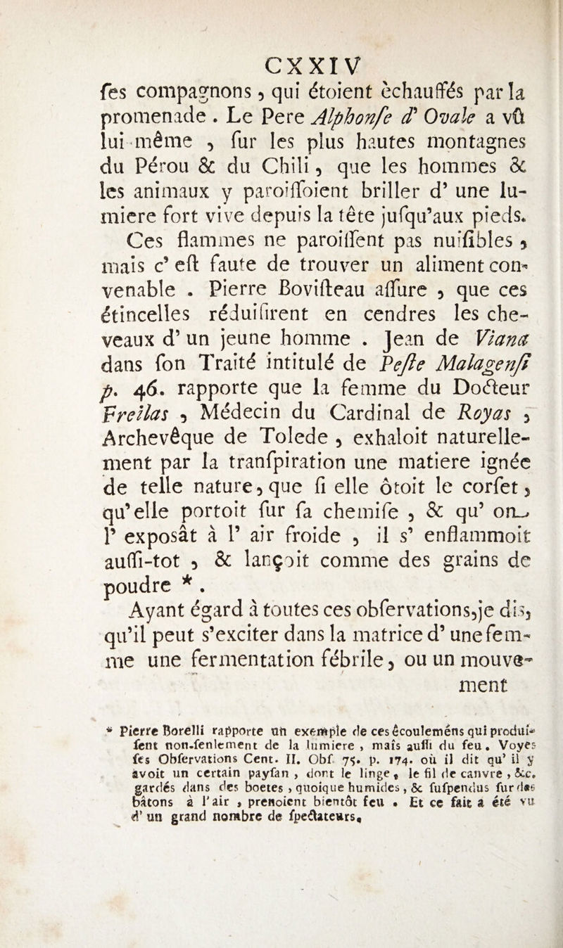 fes compagnons, qui dtoient echauffi^s par la promenade . Le Pere Alphonfe d' Ovale a vOt iui m^me , fur Ics plus hautes mpntagnes du Perou &amp; du Chili, que les homines 3c Ics animaux y paroilToient briller d’ une lu- micre fort vive depuis la tete jufqu’aux pieds. Ces flammes ne paroiifent pas nuifibles j mais c’eft faute de trouver un aliment com venable . Pierre Bovifteau alTure , que ces ^tincelles rdduifirent en cendres les che- veaux d’ un jeune homme . Jean de dans fon Traitd intitule de Pe^e MalagenJI p. 46. rapporte que la femme du Dodeur PreAas ? Mddecin du Cardinal de Royas j Archev^que de Tolede , exhaloit naturelle- ment par la tranfpiration une matiere ign^c de telle nature 5 que fi elle otoit le corfet > qu’elle portoit fur fa chemife 5 &amp; qu’ on_^ r exposat a I’ air froide , il s’ enflammoit aulTi-tot 5 &amp; lan9oit comme des grains de poudrc * . Ayant egard a toutes ces obfervationsq’e disj qu’il peut s’exciter dans la matriced’ une fem¬ me une fermentation fdbrile 5 ou un mouve- ment ^ Pierre Borelli raj^porte nti exenftple rle cesecoulemens qui prodiu-^ lent non.fenlement dc la lumicre » mais aufli du feu, Voyes fes Obfervations Cent. II. Obf. 7^. p. i74» on il dit qu’ il y avoit un certain payfan , dort Ic Huge, le fil dc canvre , gardes dans des boetes » quoique humidcs, 6c fufpendus furd«6 batons a Tair , prenoient bientot feu • Et cc fait a ete vu d’ un grand nombre de fpedateurs. !