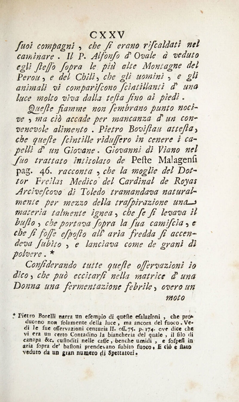 fuol compagni , che Ji erano r^fcald<itl net caminare . 11 P. Alfonfo d' Ovale d veduto l^ pld alte Montagne del PeroUi e del Chiliche gU uornini , e gli animali vi comparifeono fcintillanti d* una luce molto viva dalla tefia Jtno ai piedi . Cigefle jiamme fion fembrano punto nod-' ve 5 ma cib accade per mancanza d un con- venevole alimento . Pietro Bovi/lau attejld'i che quejle fcintille ridujfero in cenere i ca~ pelli d un Giovane. Giovanni di Viano nel J^uo trattato intitolato de Pefte Malagenfi pag. 46. racconta 5 che la moglie del Dot- tor Preilas Medico' del Cardinal de Roy as Arcivefcovo di Toledo tramandava natural- mente per mezzo della trafpirazione unci—> materia talmente ignea, che fe Ji levava il hujlo ) che portava fopra la fua camifeia e che Ji fojje efpojio all' aria fredda Ji accen- deva Jubito > e lanciava come de grant di polvere. ■* Conjiderando tutte quejle ojfervazioni io dico j che pub eccitarji nella matrice d una Donna una fermentazione febrile-i overo un moto i f Pietro Borclli narra iin efempio di quefte efalasftoni , che prei** ducono non foJamente delia Jiice , ma ancora del fuoco.Vc* di le fuc ofTervazioni centuria II. off, 7^. p. 174. eve dice che vi era uii certo Contadino la biancheria del quale , il filo di canapa cuftoditi neJle caffe, bcnche umidi , e foljpe/i in aria fopra de’ baffoni prendevano fubito fuocOt B cid e ffaw veduto da un gran nurnero tii Spcitatorl.