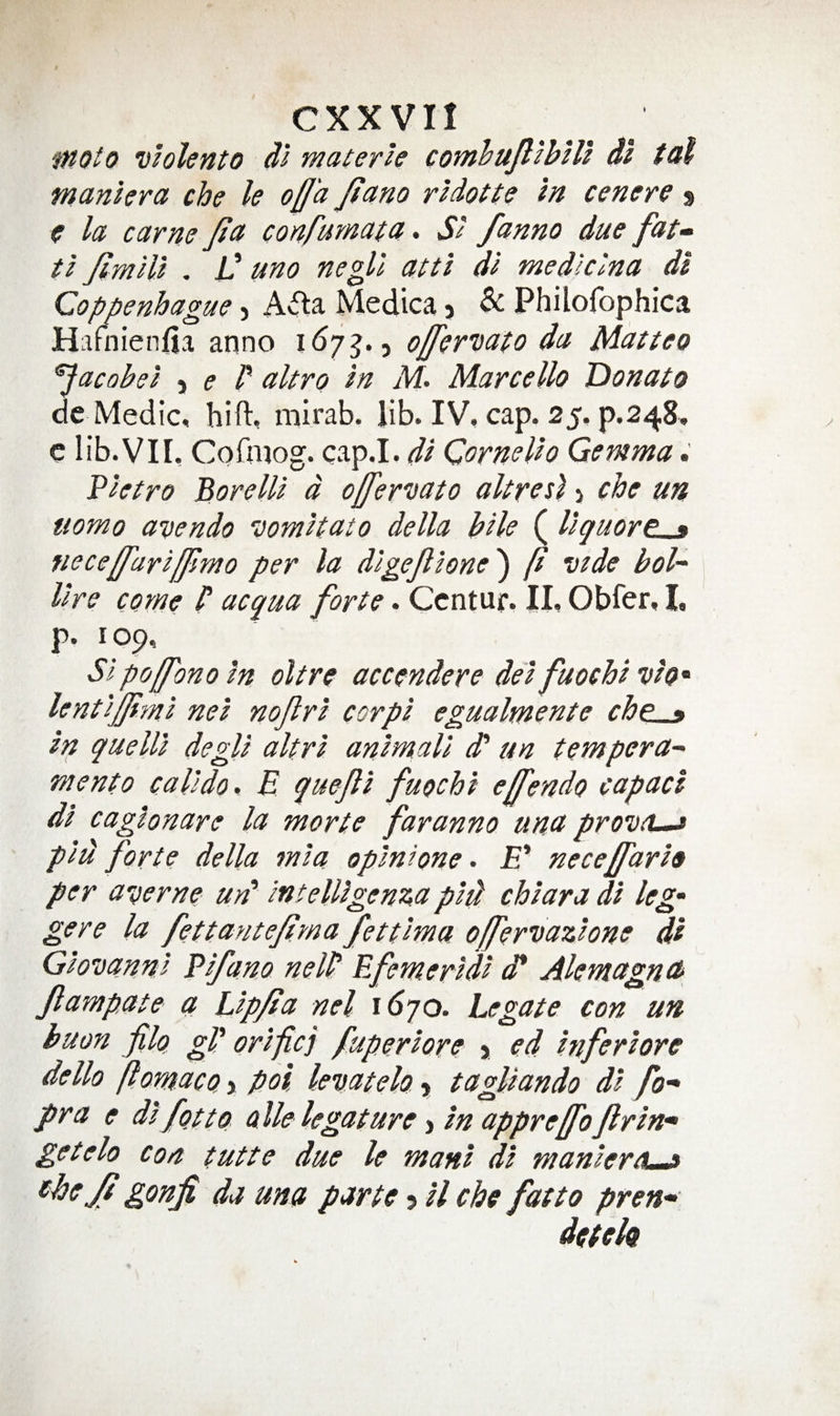 moto violento dl materle cotnhuJlihUl dl tal manlera cbe le od'a Jiano rldotte In cenere % c la earns Jia confmnata. SI /anno due fat» tl Jimlli , C uno negll atti dl medlclna dl Coppenhague, A<5la Medica, & Philofophica Hafnienfia anno id/j., da Matteo ^acobei -i e V altro In Marcello Donato de Medic, bift, mirab. lib. IV. cap. 25, p.248, c lib.VII. CoQiiog. cap.I. dl CorneUo Gemma Pietro Borelll d ojfer'nato altrosl > che un ttomo avendo vomltato della bile (llquort^ neced'ariffimo per la dlgejllone^ p vide bol~ lire come P acqua forte. Centuf. II, Obfer, I, p. 109, SIpojfono In oltre accendere del fuochi vh^ lentlffi'ml nei nofrl cor pi egualmente che^ In quelll degll altrl anlmall d‘ un tempera- mento calldo, E quejll fuochi effendo capacl dl caglonare la morte far anno una provcL^ phi forte della mla oplnione. E' necejfarlo per averne urP lntelllgen:^a pld chlara dl leg- gere la fettantejlma fettlma offervazhne dl Giovanni Plfano nelP Efemerldl d* Alentagna Jlampate a Llp/la nel i6yo. Legate con un buon filo gP or Ificj fuperlore > ed Inferlore dello ftomacQ > poi lemtelo» tagllando dl fo- pra e dl fotto alle legature > In appreffoflrln- getelo Con tutte due le manl dl manlerdL.9 ^hejt gonfi da una parte 5 ll che fat to pren^ detek