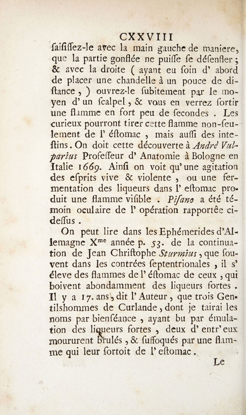 faifilTez-Ie a?ec la main gauche de maniere, que la partie gonfl(^e ne puiiTe fe ddfenfler; & avec la droite ( ayant eu foin d’ abord de placer une chandelle a un pouce de di- ftance , ) ouvrez-le fubitement par le mO' yen d’ un Icalpel, & vous en verrez fortir une flammc en fort peu de fecondes . Les curieux pourront tirer cette flamme non-feu- lement de F ^ftomac , mais aulli des inte- ftins. On doit cette ddcouverte a Andre' VuU parius Profedeur d’ Anatomie a Bologne en Italie iddp. Ainfi on voit qu’une agitation des efprits vive & violente , ou une fer¬ mentation des liqueurs dans F eftomac pro- duit une flamme vifible . Vlfano a ^t(S te- moin oculaire de F operation rapportee ci- delTus . On peut lire dans les Epli^merides d’Al- lemagne X®® ann^e p. yg. de la continua¬ tion de Jean Chriftophe Sturm’ms, que fou- vent dans les contr^es feptentrionales , il s’ ^leve des flammes de F Eftomac de ceux , qui boivent abondamment des liqueurs fortes . II y a 17.ans,dit F Auteur, que trois Gen- tilshommes de Curlande, dont je tairai les noms par bienfdance , ayant bu par Emula¬ tion des liqueurs fortes , deux d’ entr’ eux nioururent orules, & fuffoquEs par une flam¬ me qui leur fortoit de F eftomac Le