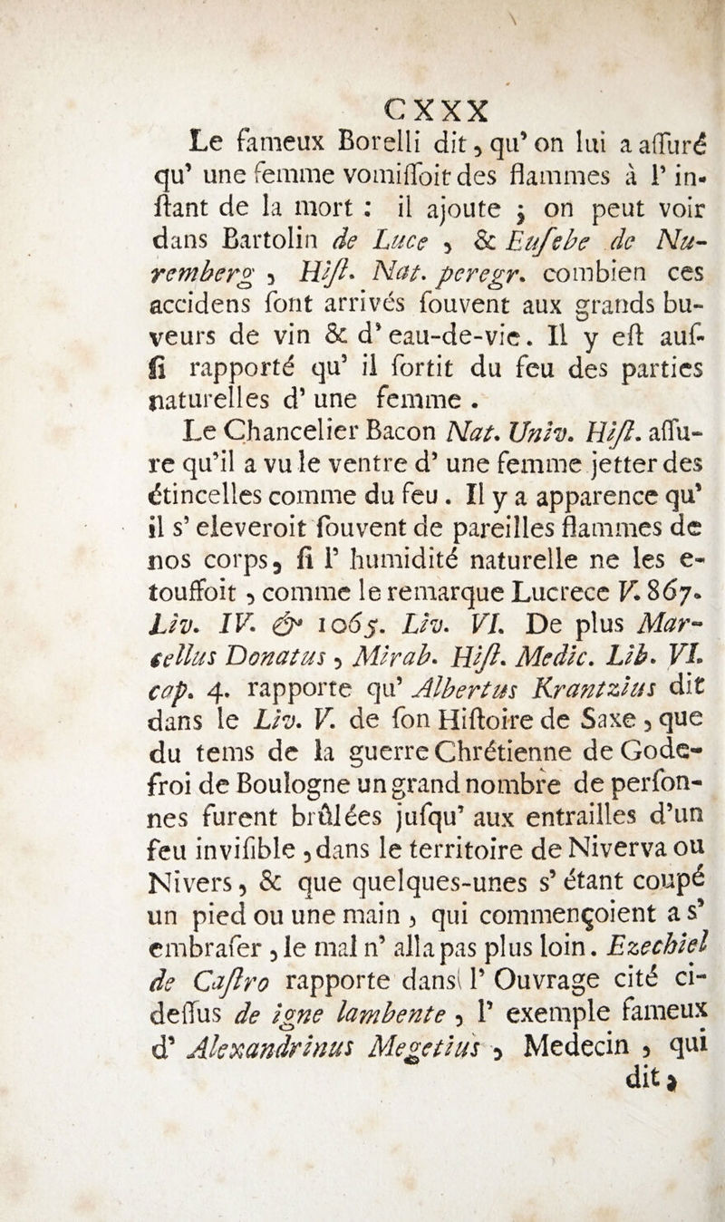 Le fameux Borelli dit, qu’ on lui a aflurd qu’ une femme vomifToit des flammes a T in- ftant de la mort ; il ajoute j on pent voir dans Bartolin de Luce , & Eufehe do Nu¬ remberg 5 LLiJl- Nat. peregr. combien ces accidens font arrives fouvent aux grands bu- veurs de vin & d’ eau-de-vic. Il y eft auf- ii rapport^ qu’ ii fortit du feu des parties tiaturelles d’ une femme . Le Chancelier Bacon Nat. Unh. W/l. aflu- re qu’il a vu le ventre d’ une femme jetter des dtincelles comme du feu. II y a apparencc qu’ il s’ eieveroit fouvent de pareilles flammes de nos corps 3 ft i’ humiditd naturelle ne les e- touffoit 5 comme le remarque Lucrecc V* 867. Lh. IV. ^ lody. Lh. VI. De plus Mar- tellus Donat us 5 Mir ah. LUJI. Medic. Lib. VI. cap. 4. rapporte qu’ Albertm Krantzlus dit dans le Llv. V. de fon Hiftoire de Saxe 5 que du terns de la guerre Chr^tienne de Gode- froi de Boulogne un grand nombfe de perfon- nes furent bridges jufqu’ aux entrailles d’un feu invifible ,dans le territoire de Niverva ou Nivers, & que quelques-unes s’<^tant coup^ un pied ou une main j qui commenqoient as’ cmbrafer jle mal n’ alia pas plus loin. Ezechlel de Cajlro rapporte'dansl 1’Ouvrage cit<5 ci- deftus de Igne lambente, 1’ exemple fameux d’ Akxandrlnus Megetlus -i Medecin j qui dit.