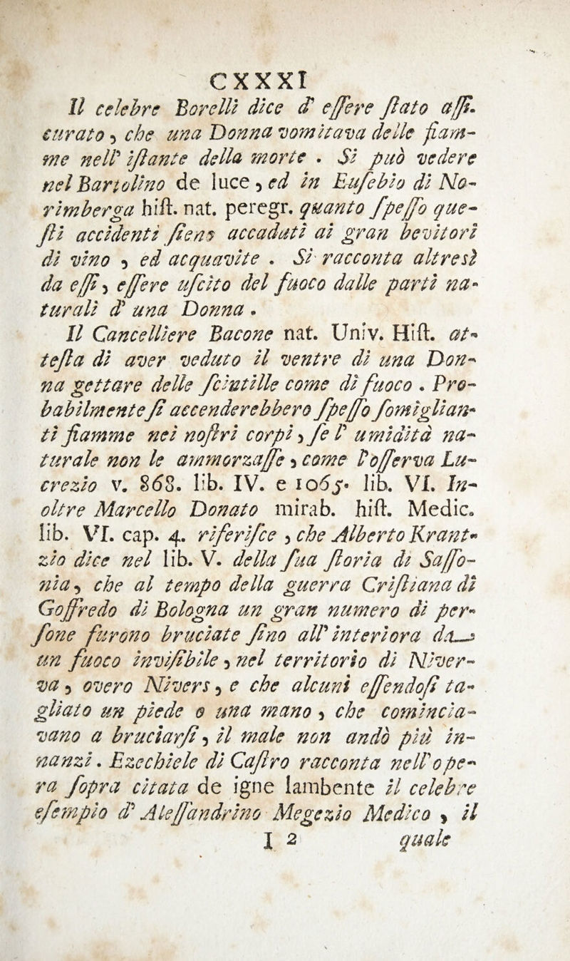 ll celehre BorelU dice S' effere Jlato affi- curato 5 cbe una Donna vomaava delle fiarn- we neW ijlante della morte . Si pub vedere nelBartolino de luce, ed in E4ifebio di No- rimberga hift. nat. percgr. quanto fpelfo que- Jli accidenti ften^ accaduti ai gran bevitori di vino 5 ed acquavite . Si' racconta altretl da efft) effere ufcito del fuoco dalle parti na- turali S una Donna . II Cancelliere Bacone nat. Univ. Hift. at-' tejla di aver veduto H ventre di una Don¬ na get tare delle fcintille come di fuoco . Pro- babilmentef aecenderebbero fpeffo fomiglian- ti fiamme nei noftri corpi -i feB umiditd na- turale non le aynmorzaffe 5 come Vofferva Lu- crezio v. 8(58. lib. IV. e 106lib. VX. In- oltre Marcello Donato mirab. hift. Medic, lib. VI. cap. 4. riferifce -iChe Alberto Krant- zio dice nel lib. V. della fua ft oria di Saffo- nia, che al tempo della guerra (Zrifliana di Gofredo di Bologna un gran numero di per- fone furono bruciate Jino aW interior a da~^ un fuoco invi/ibile 3 nel territorio di Niver- va 3 overo Nivers, e che alcuni effendojt ta- gliato un piede 0 una mano 3 che comincia- vano a bruciarjt 3 il male non undo piu in- nanzi. Ezechicle di Caftro racconta neWope- ra fopra citata de igne lambentc il celebre efeynpio d'‘ Alejfdndrino Megczio Medico 3 il X 2 Q^^ttle