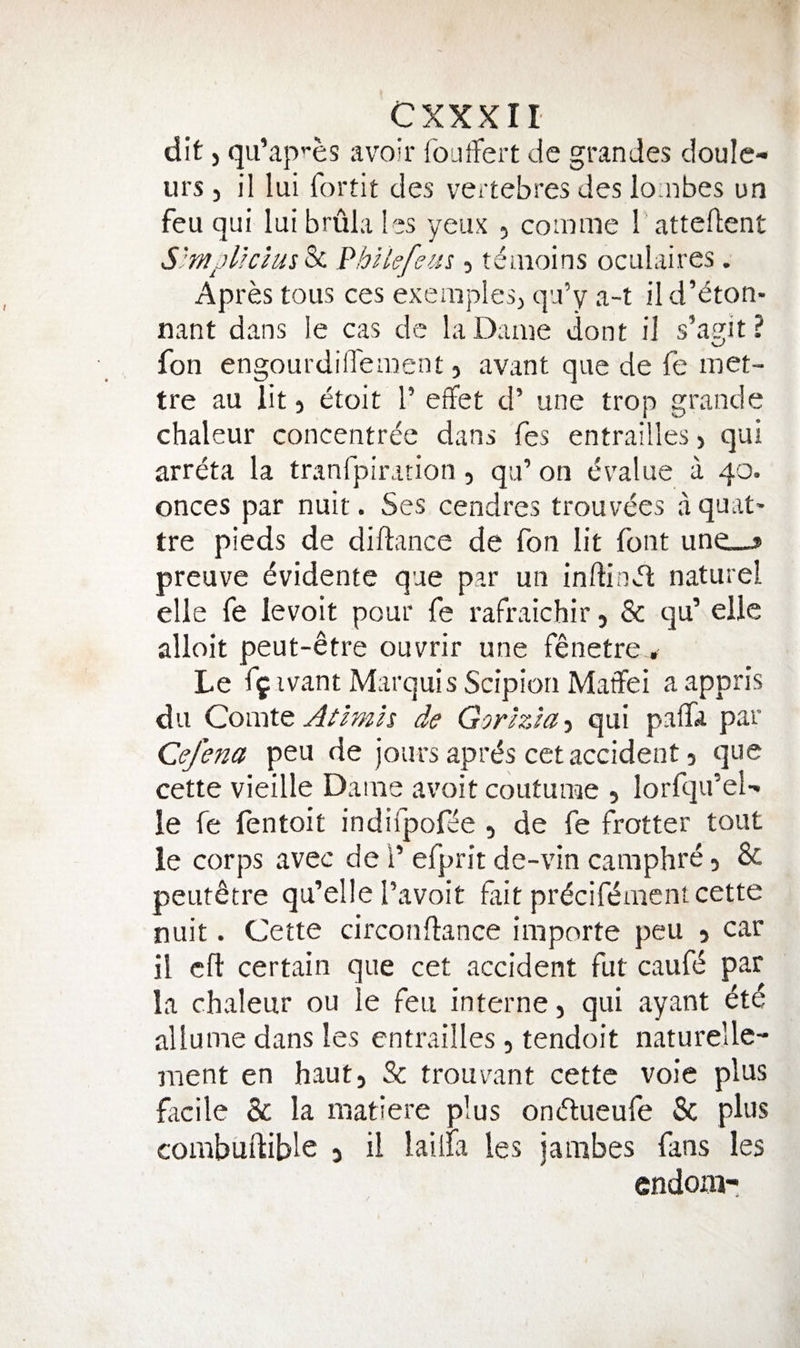 dit j qu’ap’-es avoir fouffert de grandes doule- urs j il lui fortit des vertebres des loaibes un feu qui lui brula les yeux , coinme Tatteftent S'mjUcms^ l^hikfem , teaioins oculaires . Apres tous ces exeraples^ qu’y a-t ild’dton- nant dans le cas dc la Dame dont il s’agit ? fon engourdiffement, avant que de fe met- tre au lit, etoit 1’ effet d’ une trop grande chaleur concentree dans fes entrailleS) qui arreta la tranfpiration, qu’ on evalue a 40. onces par nuit. Ses cendres trouvees a quat- tre pieds de diftance de fon lit font une__» preuve evidente que par un inftinJl naturel elie fe levoit pour fe rafraichir 5 & qu’ elle alloit peut-^tre ouvrir une fenetre ^ Le ff ivant Marquis Scipiori Matfei aappris du Comtt Aiimh de Gorlzla-i qui palfa par Cefena peu de jours aprds cet accident 5 que cette vieille Dame avoit coutume , lorfqu’eD le fe lentoit indiipofie , de fe frotter tout le corps avec del’ efprit de-vin camphre, & peut^tre qu’elle I’avoit fait pr^cifdmcnt cette nuit. Cette circonftance importe peu 5 car il eft certain que cet accident fut caufd par la chvaleur ou le feu interne, qui ayant etd allume dans les cntrailles , tendoit naturelle- ment en haut, & trouvant cette voie plus facile & la niatiere plus ondueufe Sc plus corabiiftible 3 il lailia les jambes fans les endoiii-: