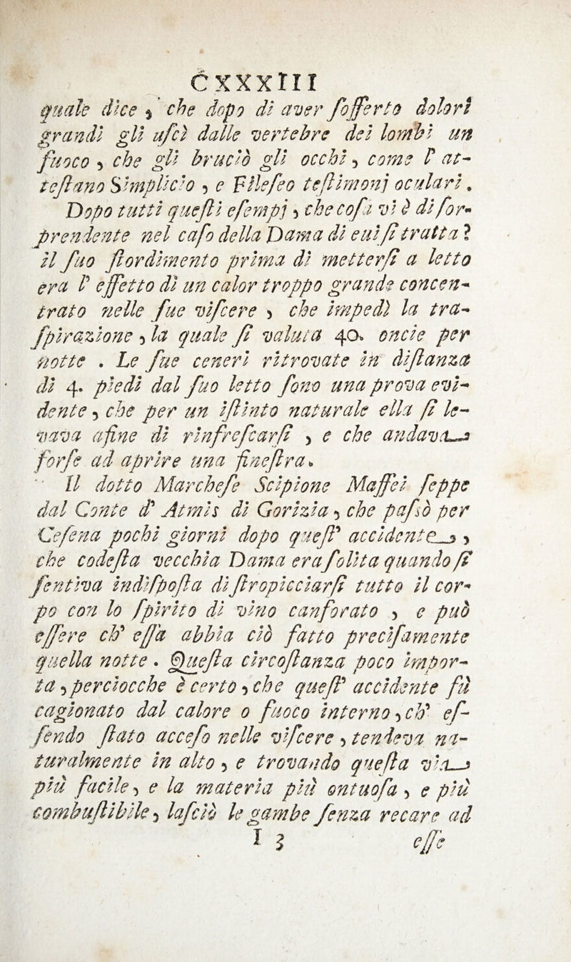 cxxxrii guak (Ike % che dopo di aver /offerto dolori ^rancll eU ufci dalle vertebre del lomhl un fuoco ) che gll brack gU occhl, come c at- te/ano'^hnplkl0 , e Filefeo teftlmonj ocalarl, Dopo tutti queftl eferiipi) che co/i v1 ^ di for- jorendente nel cafo della Dama dl eiii f trcitta ? ll fuo /ordlmento pr'tma di metterff a letto era /’ effetto dl un color troppo grande concen- trato fielle fue vlfcere > che Imped} la tra- fplrazlone 5 la quale / valuta 40* oncle per notte . Le fue cenerl rltrovate Ik di/anzct dl 4. pledl dal fuo letto fono una prova evl- dente, che per un If Into naturale ella ft le- vava afine dl rlnfrefcarf , e che andavtL^ forfe ad aprlre una finef ra^. ll dot to Mar chefe Sclplone Maffel feppe dal Conte d' At mis dl Gorlzla 5 che pafb per Cefena pochl glornl dopo quefl' accldeyite^ > che code/a vecchla Dama erafolltaquando ff fentiva Indlfpofa dl ftroplcclarf tutto ll cor- po con lo fplrlto dl vino canforato 5 e pub cffere ch' effa abbla clb fatto preclfamente qiiella notte. Fkiefa clrcofanza poco Impor- ta 5 per doc che b certo -iChe queff ac cl dente fu caglonato dal calore 0 fuoco Interno -iCk ef- fendo fato accefo fielk vfcere > tendeva na~ turalmente In alto 5 e trovando quefl a v’d—j plu facile, e la materia plu ontuofa 5 e plu combufllblle lafclb le gam be fenza re care ad ^ b ' effe