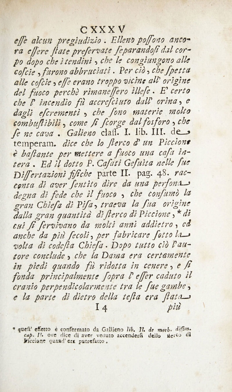 CXXX V eff} alcun pregludizlo : Ellens poffono anco* ra ej/ere Jlate prefervate feparandoji dal cor~ po dopo che Itend'mi ? che k congtungono alk cofcle 5 farono ahbruciatl. Per cib o che fpetta alk cofcle 5 effe erano troppo viclne all' origtne del fuoco per che rlmanefj'ero Ukfe. £’ cert o che r Incendlo fu accrefclut'o daW orhta-i e dagll efcrementl 5 che foHo materle r}iolto combujllblll 5 come /i fcorge dal fos for 0 che fe ne ca^oa , Galleao claiT. I. lib. HI. de—> temperam. dice che lo Jlerco dl un Pled one e baftaute per wettere a fuoco u?ia cafa //?“ tera . Ed ll dotto P. Cafatl Gefiilta nolle fue Tilffertazlonl fi/tche parte II. pag. 48. rac- cgnta dl woer fefitlto dire da una perfon:\~^ degna dl fede che ll fuoco 5 che confumb la gran Chief a dl Plfa-y trae'oa la fua orlglne dalla gran quantltd dlflerco dl Pic clone) * dl cul ft ferulvano da mold annl addletro j ed anche da plu fecoll, per fabrlcare fotto Io-j jolta dl codefla Chlefa. Dopo tutto clb Pau- tore conclude 5 che la Dama era certamente in pledl quando fit rldotta In cenere e ft fonda prlnclpalmente fopra P effer caduto ll cranio perpendlcolarmente' tra le fue gambe, e la parte dl dletro della tejla era fato-^ 14 plu * queft* effetto e confcfmato da GalUeno UK Jh de m&rh- cap, Ih ove dice cU aver veduto acccnderfi deiJo J^keion? guaad'ert putrefauo,