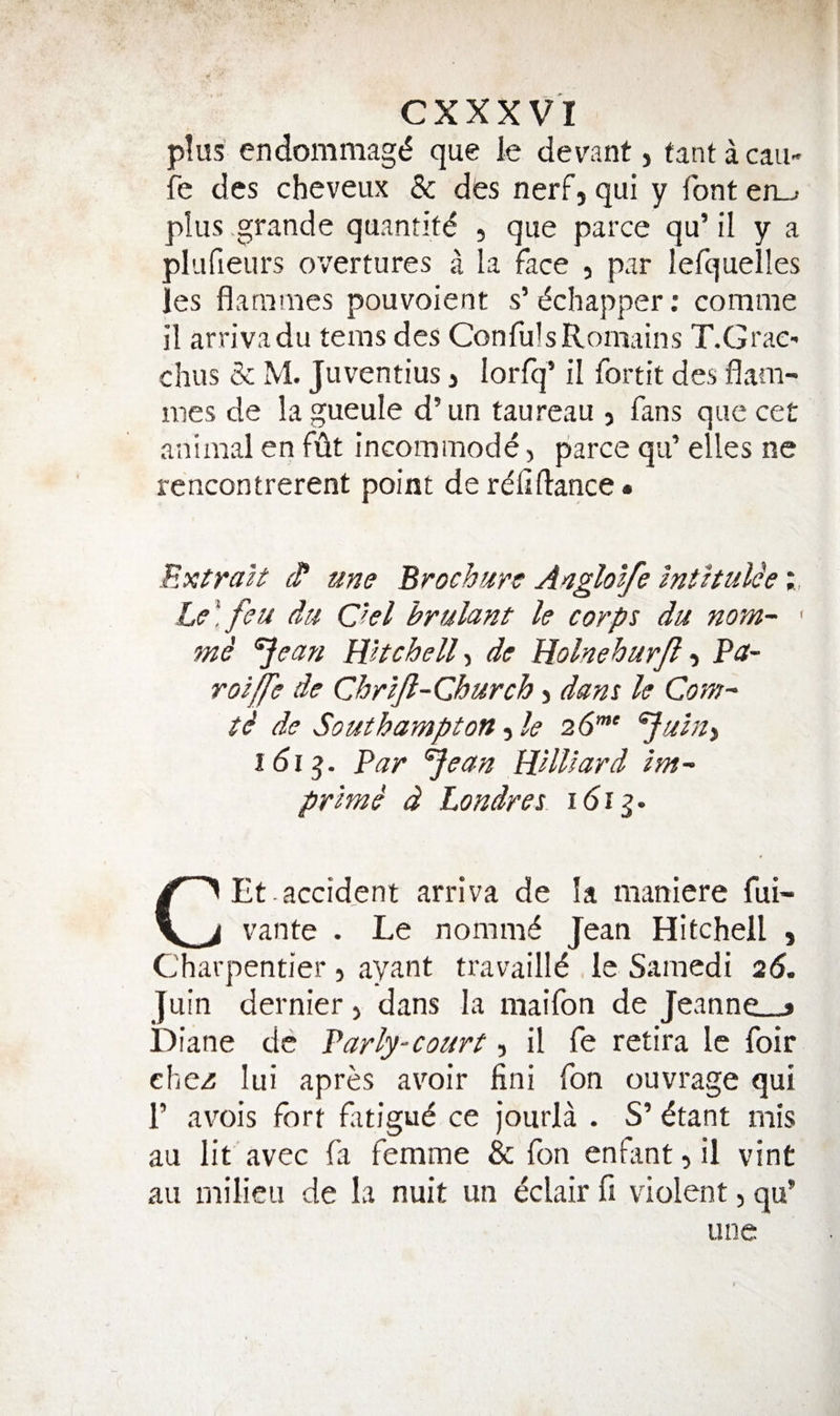 plus endommag{5 que le devant, fantacau- fe des chcveux & des nerf, qui y font en_> plus grande quantity , que parce qu’ il y a plufieurs overtures a la face , par lefquelles les flammes pouvoient s’ (^chapper; comme il arrivadu terns des ConfulsRomains T.GraC' chus & M. Juventius 3 lorfq’ il fortit des flam¬ mes de la gueule d’un taureau , fans que cet animal en fdt incommode, parce qu’ elles ne rencontrerent point derelidance* ExtraU d* une Brochure Anglolfe mthuUe Le\feu du Chi hrulant le corps du nom- ' mi 'Jean Wtchell^ de Uolnehurjl 3 Pa- roiffe de Chrljl-Church 3 dans le Com- ti de Southampton, le 26’”' Juhty 161^. Par Jean Willard im- primi d Londres idig. CEt . accident arriva de la maniere fui- vante . Le nomm^ Jean Hitchell , Charpentier, ayant travailld le Saniedi 26, Juin dernier, dans la maifon de Jeanne_» Diane de Parly-court, il fe retira le foir ehei lui apres avoir fini fon ouvrage qui r avois fort fatigud ce Jourla . S’ dtant mis au lit avec fa femme & fon enfant, il vint au milieu de la nuit un eclair fi violent, qu*