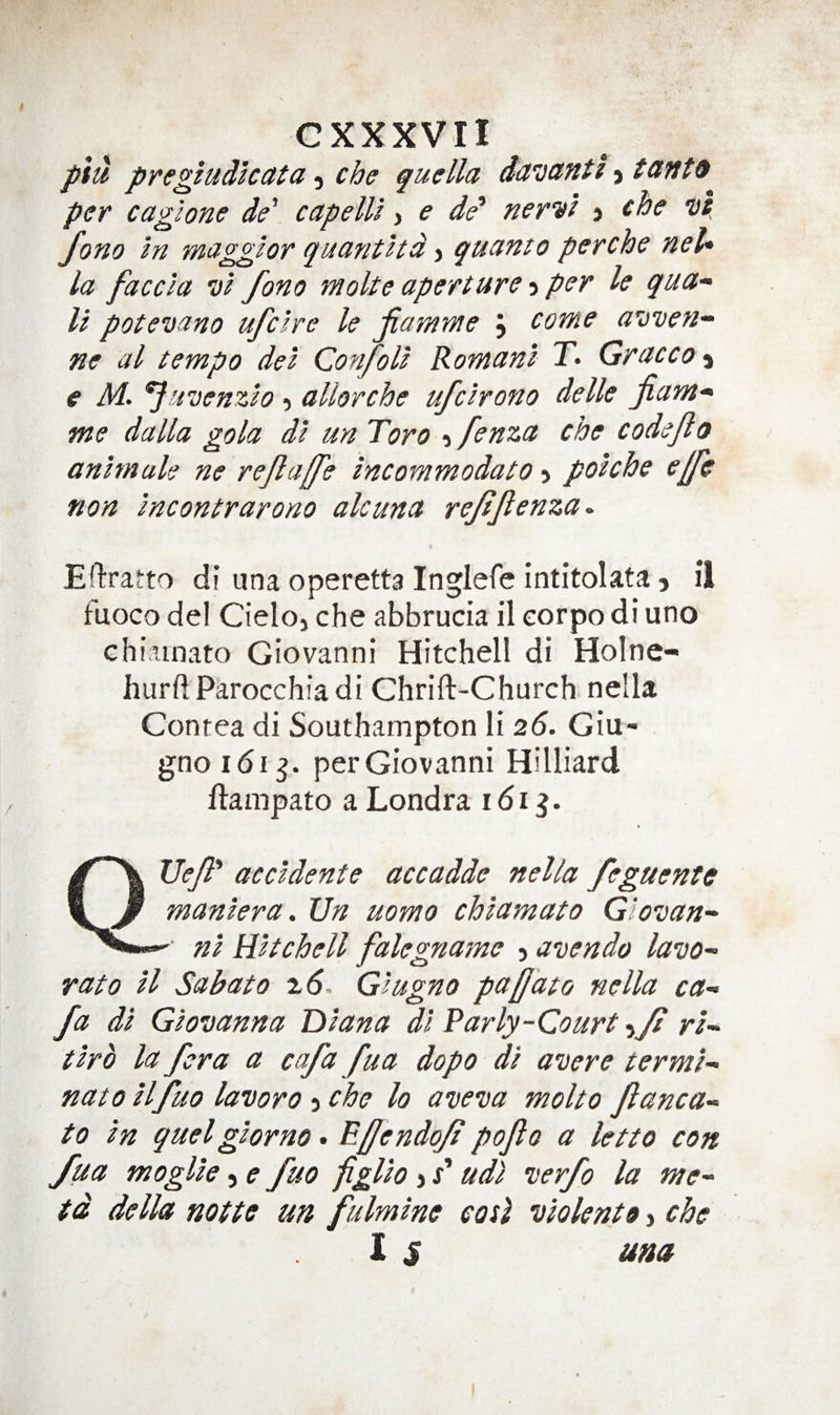 ptu pregiudlcata, che quella dandfitt &gt; taift9 per cagione de\ capelll, e de‘ nervi &gt; the •ul, Jono In magglor quanthd j qucinto perche net* la faccla vi fono moke aperture -i per le qua- U potemano ufclre le jiamme j come auven- ne a I tempo del Confoll Romani T&gt; Graeco € M. ^uvenzlo 5 allorche ufclrono delle jiam¬ me dalla gola dl un Toro 5 fenza che codeji0 anlmuU ne rejla[fe incommodato &gt; polche ejfc non incontrarono alcuna rejijlenza^ Eftratto di una operetta Inglefe intitolata j il tuoco del Cieloj che abbrucia il corpo di uno chiainato Giovanni Hitchell di Holne- hurftParocchiadi Chrift-Church nella Contea di Southampton li 26. Giu- gnoidi^. perGiovanni Hilliard ftampato a Londra 161^. Ue/R accldente accadde nella feguente 5 Jf manlera. Un uomo chlamato Glovan- nl Hitchell falegname 5 agendo lavo- rato II Sabato 7.6- Glugno pa[]ato nella ca- fa dl Glovanna Diana dl Parly-Court -ijd rl- tlrb la for a a cafa fua dopo dl avere termi¬ nate Hfuo lavoro -i che lo aveva molto Jlanca- to in quel glor no • P-ffendoJi pojlo a letto con /ua moglle, e fuo figUo j x’ udl •verfo la me- td della nolle un fulmine eosl itiolenlo &gt; che 1 $ una