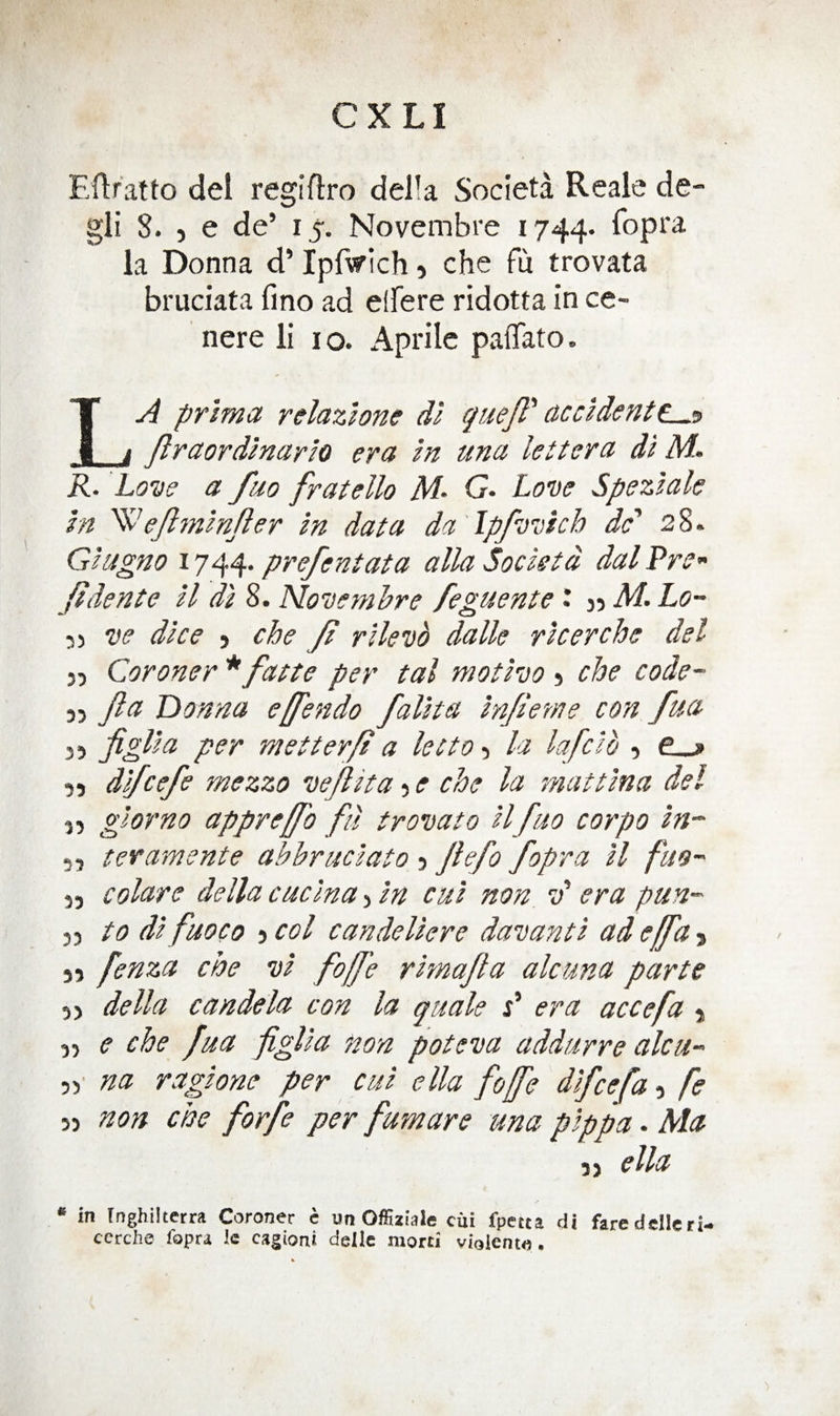 Filratto del regiflro della Societa Reale de- gli 8. 5 e de’ 15. Novembre 1744. la Donna d’ Ipf^yich 5 che fu trovata bruciata lino ad elFere ridotta in ce- nere li i o. Aprile paflato. La prima relazione dl quejl'' ac cl dent ^<3 firaordlnarlo era In una kit era dl M. R. Love a fuo fratello M‘ G. Love Spezlak In '^kjlynlnjier In data da 'lpfvvich dc' 28. Glugno 1744’ pvefentata alia Socletd dal Pre- fidente ll dl 8. Novemhre feguente \ M. Lo~ 55 ve dice } che y? rllevb dalle rlcerche del J5 Coroner * fatte per tal motlvo j che code- 35 Jla Donna e[fendo fallta In/ieme con fua 55 figUa per metter/t a lecto 3 la lafclh 3 e__> 33 dlfcefe mezzo vejlita 3 e che la mat tin a del 3, giorno appreffo fil trovato llfuo corpo In- 5, tevamente abbruclato 3 Jlefo fopra ll fm- 33 colare della cuclna 5 In cul non. v era pun- 33 to dl fuo CO 3 col candellere davantl ad e[fa > 33 fenza che vl fofj'e rknajla alcuna parte 33 della candela con la quale P era accefa 3 33 e che fua figlla non poteva addurre alcu- na raglone per cul ella fojfe dlfcefa 3 fe 33 non che forfe per furn are una pip pa. Ma 3 3 e lla • in [nghilterra Coroner e un Offiziale ciii fpetta di faredelleri- cerche fopra Ic cagioni delle niorti vialcnto.